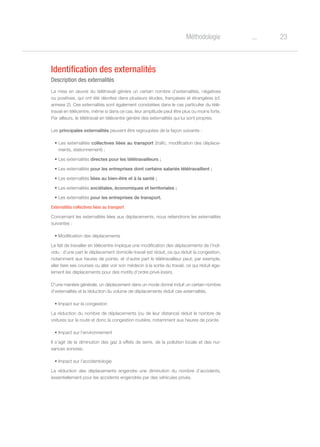 23oMéthodologie
Identification des externalités
Description des externalités
La mise en œuvre du télétravail génère un certain nombre d’externalités, négatives
ou positives, qui ont été décrites dans plusieurs études, françaises et étrangères (cf.
annexe 2). Ces externalités sont également constatées dans le cas particulier du télé-
travail en télécentre, même si dans ce cas, leur amplitude peut être plus ou moins forte.
Par ailleurs, le télétravail en télécentre génère des externalités qui lui sont propres.
Les principales externalités peuvent être regroupées de la façon suivante :
• Les externalités collectives liées au transport (trafic, modification des déplace-
ments, stationnement) ;
• Les externalités directes pour les télétravailleurs ;
• Les externalités pour les entreprises dont certains salariés télétravaillent ;
• Les externalités liées au bien-être et à la santé ;
• Les externalités sociétales, économiques et territoriales ;
• Les externalités pour les entreprises de transport.
Externalités collectives liées au transport
Concernant les externalités liées aux déplacements, nous retiendrons les externalités
suivantes :
• Modification des déplacements
Le fait de travailler en télécentre implique une modification des déplacements de l’indi-
vidu : d’une part le déplacement domicile-travail est réduit, ce qui réduit la congestion,
notamment aux heures de pointe, et d’autre part le télétravailleur peut, par exemple,
aller faire ses courses ou aller voir son médecin à la sortie du travail, ce qui réduit éga-
lement les déplacements pour des motifs d’ordre privé-loisirs.
D’une manière générale, un déplacement dans un mode donné induit un certain nombre
d’externalités et la réduction du volume de déplacements réduit ces externalités.
•	Impact sur la congestion
La réduction du nombre de déplacements (ou de leur distance) réduit le nombre de
voitures sur la route et donc la congestion routière, notamment aux heures de pointe.
•	Impact sur l’environnement
Il s’agit de la diminution des gaz à effets de serre, de la pollution locale et des nui-
sances sonores.
•	Impact sur l’accidentologie
La réduction des déplacements engendre une diminution du nombre d’accidents,
essentiellement pour les accidents engendrés par des véhicules privés.
 