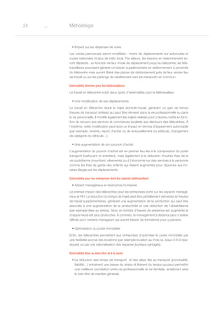 o24 Méthodologie
•	Impact sur les dépenses de voirie
Les voiries parcourues seront modifiées : moins de déplacements sur autoroutes et
routes nationales et plus de trafic local. Par ailleurs, les besoins en stationnement se-
ront déplacés ; en fonction de leur mode de déplacement jusqu’au télécentre, les télé-
travailleurs pourraient générer un besoin supplémentaire en stationnement à proximité
du télécentre mais auront libéré des places de stationnement près de leur ancien lieu
de travail ou sur les parkings de rabattement vers les transports en commun.
Externalités directes pour les télétravailleurs
Le travail en télécentre induit deux types d’externalités pour le télétravailleur.
•	Une modification de ses déplacements
Le travail en télécentre réduit le trajet domicile-travail, générant un gain de temps
(heures de transport évitées) qui peut être réinvesti dans la vie professionnelle ou dans
la vie personnelle. Il modifie également les trajets réalisés pour d’autres motifs en fonc-
tion du recours aux services et commerces localisés aux alentours des télécentres. À
l’extrême, cette modification peut avoir un impact en termes d’équipement automobile
(par exemple, revente, report d’achat ou de renouvellement du véhicule, changement
de catégorie du véhicule…).
•	Une augmentation de son pouvoir d’achat
L’augmentation du pouvoir d’achat est en premier lieu liée à la compression du poste
transport (carburant et entretien), mais également à la réduction d’autres frais de la
vie quotidienne (nourriture, vêtements) ou à l’économie sur des services à la personne
comme les frais de garde des enfants qui étaient augmentés pour répondre aux ho-
raires élargis par les déplacements.
Externalités pour les entreprises dont les salariés télétravaillent
•	Aspect managériaux et ressources humaines
Le premier impact des télécentres pour les entreprises porte sur les aspects managé-
riaux et RH. La réduction du temps de trajet peut être partiellement réinvestie en heures
de travail supplémentaires, générant une augmentation de la production qui peut être
associée à une augmentation de la productivité et une réduction de l’absentéisme
(par exemple liées au stress). Ainsi, le nombre d’heures de présence est augmenté et
chaque heure est plus productive. À contrario, le management à distance peut s’avérer
difficile pour certains manageurs qui auront besoin de formations pour y parvenir.
•	Optimisation du poste immobilier
Enfin, les télécentres permettent aux entreprises d’optimiser le poste immobilier par
une flexibilité accrue des locations (par exemple location au mois vs. baux 3-6-9 clas-
siques) ou par une rationalisation des espaces (bureaux partagés).
Externalités liées au bien-être et à la santé
•	La réduction des temps de transport  et des aléas liés au transport (ponctualité,
fiabilité…) entraînent une baisse du stress et libèrent du temps qui peut permettre
une meilleure conciliation entre vie professionnelle et vie familiale, améliorant ainsi
le bien être de manière générale.
 