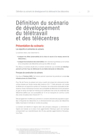 31oDéfinition du scénario de développement du télétravail et des télécentres
Définition du scénario
de développement
du télétravail
et des télécentres
Présentation du scénario
Les objectifs et contraintes du scénario
Le scénario retenu vise notamment à :
•	analyser les effets (externalités) de la mise en œuvre d’un réseau donné de
télécentres ;
•	analyser les évolutions des externalités selon diverses hypothèses sur le nombre
et la composition des télécentres ainsi que les effets de seuil.
Par ailleurs, le scénario étudié est un scénario tendanciel, qui considère un dévelop-
pement au fil de l’eau du télétravail et une faible demande en télécentre.
Principes de construction du scénario
Il se situe à l’horizon 2025. Cet horizon permet notamment de prendre en compte les
infrastructures du Grand Paris.
Pour l’Ile de France, le scénario est conçu à partir de la base de la demande de télé-
centres évaluée par l’étude menée déjà menée en 2011 13
.Cette demande est croisée
et affinée par une approche centrée sur l’évaluation de la demande individuelle de télé-
travail au niveau individuel (en fonction de la probabilité de télétravail et de la perception
du gain en temps de trajet de l’individu) et la modification des zones de chalandise des
télécentres (définie par une accessibilité de 15 mn en transports en commun contre
des zones circulaires dans l’étude 2011 14
).
Elle est également modifiée pour prendre en compte la diversité des populations appe-
lées à fréquenter les télécentres et un dimensionnement plus précis des télécentres
(tailles maximale et minimale en nombre de postes).
Le scénario est décliné en régions selon des principes analogues. La demande en
régions est évaluée sur la base d’une agglomération théorique ayant une typologie
correspondant aux caractéristiques des 20 plus grandes agglomérations françaises,
hors Paris.
13
Source : Étude de positionnement sur les télécentres, PMP-Tactis pour la Caisse des Dépôts, 2011
14
La zone d’emprise des télécentres est estimée dans l’étude 2011 à :
- une circonférence d’un rayon de 0,5 km de voirie à partir du télécentre pour Paris intra-muros
- une circonférence d’un rayon de 2 km de voirie à partir du télécentre pour la première couronne (dépt 92-93-94)
- une circonférence d’un rayon de 5 km de voirie à partir du télécentre pour le reste de l’Ile de France (dépt 77-78-91-95)
 
