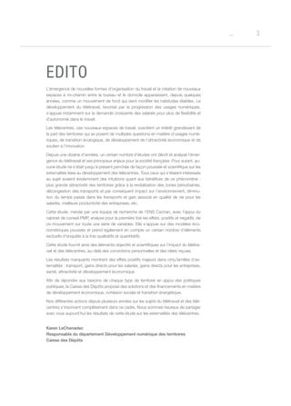 3o
EDITO
L’émergence de nouvelles formes d’organisation du travail et la création de nouveaux
espaces à mi-chemin entre le bureau et le domicile apparaissent, depuis quelques
années, comme un mouvement de fond qui vient modifier les habitudes établies. Le
développement du télétravail, favorisé par la progression des usages numériques,
s’appuie notamment sur la demande croissante des salariés pour plus de flexibilité et
d’autonomie dans le travail.
Les télécentres, ces nouveaux espaces de travail, suscitent un intérêt grandissant de
la part des territoires qui se posent de multiples questions en matière d’usages numé-
riques, de transition écologique, de développement de l’attractivité économique et de
soutien à l’innovation.
Depuis une dizaine d’années, un certain nombre d’études ont décrit et analysé l’émer-
gence du télétravail et ses principaux enjeux pour la société française. Pour autant, au-
cune étude ne s’était jusqu’à présent penchée de façon poussée et scientifique sur les
externalités liées au développement des télécentres. Tous ceux qui s’étaient intéressés
au sujet avaient évidemment des intuitions quant aux bénéfices de ce phénomène :
plus grande attractivité des territoires grâce à la revitalisation des zones périurbaines,
décongestion des transports et par conséquent impact sur l’environnement, diminu-
tion du temps passé dans les transports et gain associé en qualité de vie pour les
salariés, meilleure productivité des entreprises, etc.
Cette étude, menée par une équipe de recherche de l’ENS Cachan, avec l’appui du
cabinet de conseil PMP, analyse pour la première fois les effets, positifs et négatifs, de
ce mouvement sur toute une série de variables. Elle s’appuie sur des modèles éco-
nométriques poussés et prend également en compte un certain nombre d’éléments
exclusifs d’enquête à la fois qualitatifs et quantitatifs.
Cette étude fournit ainsi des éléments objectifs et scientifiques sur l’impact du télétra-
vail et des télécentres, au-delà des convictions personnelles et des idées reçues.
Les résultats marquants montrent des effets positifs majeurs dans cinq familles d’ex-
ternalités : transport, gains directs pour les salariés, gains directs pour les entreprises,
santé, attractivité et développement économique.
Afin de répondre aux besoins de chaque type de territoire en appui des politiques
publiques, la Caisse des Dépôts propose des solutions et des financements en matière
de développement économique, cohésion sociale et transition énergétique.
Nos différentes actions depuis plusieurs années sur les sujets du télétravail et des télé-
centres s’inscrivent complètement dans ce cadre. Nous sommes heureux de partager
avec vous aujourd’hui les résultats de cette étude sur les externalités des télécentres.
Karen LeChenadec
Responsable du département Développement numérique des territoires
Caisse des Dépôts
 