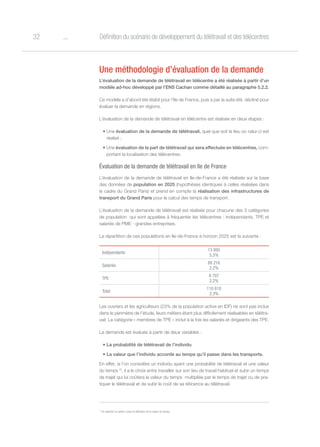 o32 Définition du scénario de développement du télétravail et des télécentres
Une méthodologie d’évaluation de la demande
L’évaluation de la demande de télétravail en télécentre a été réalisée à partir d’un
modèle ad-hoc développé par l’ENS Cachan comme détaillé au paragraphe 5.2.2.
Ce modèle a d’abord été établi pour l’Ile de France, puis a par la suite été. décliné pour
évaluer la demande en régions.
L’évaluation de la demande de télétravail en télécentre est réalisée en deux étapes :
•	Une évaluation de la demande de télétravail, quel que soit le lieu où celui-ci est
réalisé ;
•	Une évaluation de la part de télétravail qui sera effectuée en télécentres, com-
portant la localisation des télécentres.
Évaluation de la demande de télétravail en Ile de France
L’évaluation de la demande de télétravail en Ile-de-France a été réalisée sur la base
des données de population en 2025 (hypothèses identiques à celles réalisées dans
le cadre du Grand Paris) et prend en compte la réalisation des infrastructures de
transport du Grand Paris pour le calcul des temps de transport.
L’évaluation de la demande de télétravail est réalisée pour chacune des 3 catégories
de population qui sont appelées à fréquenter les télécentres : indépendants, TPE et
salariés de PME - grandes entreprises.
La répartition de ces populations en Ile-de-France à horizon 2025 est la suivante :
Indépendants
13 895
5,5%
Salariés
88 216
2,2%
TPE
8 707
2,2%
Total
110 818
2,3%
Les ouvriers et les agriculteurs (23% de la population active en IDF) ne sont pas inclus
dans le périmètre de l’étude, leurs métiers étant plus difficilement réalisables en télétra-
vail. La catégorie « membres de TPE » inclut à la fois les salariés et dirigeants des TPE.
La demande est évaluée à partir de deux variables :
•	La probabilité de télétravail de l’individu
•	La valeur que l’individu accorde au temps qu’il passe dans les transports.
En effet, si l’on considère un individu ayant une probabilité de télétravail et une valeur
du temps 15
, il a le choix entre travailler sur son lieu de travail habituel et subir un temps
de trajet qui lui coûtera la valeur du temps  multipliée par le temps de trajet ou de pra-
tiquer le télétravail et de subir le coût de sa réticence au télétravail.
15
Se reporter en partie 5 pour la définition de la valeur du temps.
 
