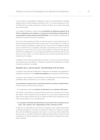 33oDéfinition du scénario de développement du télétravail et des télécentres
On peut estimer sa probabilité de télétravail à partir de l’enquête Mimettic (enquête
réalisée auprès de 4000 travailleurs franciliens en 2011-12 sur les transports par l’UCP
et l’ENS Cachan) en faisant abstraction du temps de trajet, qui n’est pas observable
dans cette enquête.
Les résultats de Mimettic montrent que la probabilité de télétravail dépend de la
CSP, du département de résidence, du temps de travail (temps plein/partiel) et
du type/statut d’emploi (fonctionnaire/CDI/CDD). Pour les salariés, le télétravail est
évidemment soumis à l’accord de l’employeur.
Pour tenir compte des temps de trajet, on estime la valeur du temps à partir de la loca-
lisation professionnelle observée dans le recensement. Plus précisément, on estime un
coût de transport quadratique, séparément pour chacune des 24 catégories définies
par les croisements des 4 catégories d’éducation (qui influence le choix de CSP), de
l’âge (plus ou moins de 35 ans), du sexe et de la présence d’enfants en bas âge pour
les femmes (3 catégories). Un cout quadratique signifie que le kilomètre parcouru est
de plus en plus coûteux, si le chemin déjà parcouru est plus important (les coûts de
transport sont convexes).
L’estimation tient compte de l’attractivité du territoire, c’est à dire du nombre d’emplois
par profession dans la localisation considérée, pondéré par la probabilité que l’individu
choisisse la profession considérée.
Évaluation de la « part de marché » des télécentres en Ile de France
L’évaluation de la demande de télétravail en télécentre et la localisation des télécentres a
nécessité la construction d’un modèle de localisation par les équipes de l’ENS Cachan.
Il repose sur des données de dimensionnement des télécentres et des hypothèses de
probabilité d’aller en télécentre pour un individu qui télétravaille.
Les hypothèses retenues pour le dimensionnement du réseau de télécentres à
mettre en œuvre en 2025 sont les suivantes :
•	Les télécentres auront un minimum de 30 places et un maximum 200 places.
Ces chiffres correspondent aux projets existants aujourd’hui et recensés par la Caisse
des Dépôts. Cela ne signifie pas que localement il n’y aura pas des télécentres plus
petits mais le réseau dimensionné par le modèle de l’ENS et dont l’objectif est de cal-
culer les externalités aura ces caractéristiques.
•	L’occupation théorique des télécentres un jour donné est en moyenne la sui-
vante : 50% salariés, 30% indépendants et 20% membres de TPE.
Il s’agit là d’une hypothèse de construction du modèle qui a pour objectif de permettre
à toutes les populations d’accéder à aux télécentres. Néanmoins, localement, la répar-
tition entre les différentes populations peut varier, ce qui fait que certains télécentres
peuvent avoir une répartition sensiblement différente des populations. En effet, lorsque
la demande d’un type de population est épuisée, les places sont attribuées aux popu-
lations restantes.
 