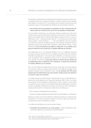 o34 Définition du scénario de développement du télétravail et des télécentres
Par exemple, si la demande des indépendants est épuisée sans que pour autant ceux-
ci représentent 30% de la capacité du télécentre, les places restantes seront réparties
entre salariés et membres de TPE. Ceci explique que la répartition réelle entre les trois
populations puisse in fine être légèrement différente de cette répartition théorique.
•	Les individus des trois populations considérées ont des comportements dif-
férents quant au nombre de jours qu’ils sont susceptibles de télétravailler.
Pour les salariés d’entreprises, de nombreuses études convergent pour dire que le
nombre de jours optimal de télétravail en télécentre oscille entre un et deux (d’après le
Danish technological institute, analyse Roland Berger, l’optimal se situe à 13 jours de
télétravail par mois 16
. Obergo préconise, dans les « 12 conditions pour réussir le télé-
travail, quelques « bonnes pratiques »… » 17
, de ne pas dépasser 3 jours par semaine)
Ce chiffre est corroboré par la réalité des faits et de nombreuses entreprises limitent le
télétravail à trois jours par semaine (AXA, CapGemini, Crédit Agricole, Orange…). Nous
retiendrons 1,5 jour de présence par salarié en télécentre, ce qui signifie qu’un
poste en télécentre sera occupé par 3,3 salariés différents par semaine.
Les indépendants ont un comportement différent. Pour eux, le télécentre deviendra
leur bureau principal. Nombre d’entre eux travaillent aujourd’hui dans des conditions
matérielles insatisfaisantes 18
et trouveront dans le télécentre une réponse à leurs be-
soins. Ils passeront dans le télécentre le temps où ils ne sont pas en déplacement
ou en clientèle. On estimera à 3 jours par semaine le nombre de jours passés par
un indépendant dans un télécentre. Par conséquent, un poste sera occupé par
1,6 individu différent sur une semaine.
Enfin, les TPE utiliseront les télécentres comme leur siège. Elles auront des pratiques
qui consistent à réserver quelques bureaux fermés pour installer leur dirigeant et ses
quelques employés. Nous considérerons donc que les membres des TPE seront
présents dans les télécentres 5 jours par semaine. Chaque poste sera attribué à
un individu unique sur la semaine.
Le modèle construit par l’ENS Cachan s’appuie fortement sur la méthodologie em-
ployée dans l’étude réalisée pour la Caisse des Dépôts par PMP et Tactis 19
qui retient
une projection de 188 localisations de télécentres en 2020. Toutefois, il met en œuvre
une approche qui est centrée sur la demande individuelle de télétravail (en prenant en
compte la probabilité de télétravail de l’individu). Sur la base de l’offre potentielle pro-
posée par l’étude de 2011, l’analyse de la demande est ici affinée pour :
•	tenir compte de l’hétérogénéité des travailleurs ;
•	mesurer et localiser précisément les trajets évités et les externalités qui en découlent.
Prendre en compte une zone de chalandise du télécentre définie par un trajet domicile-
télécentre de 15 minutes en transports collectifs au maximum (alors que l’étude 2011
considérait des zones de chalandise circulaires).
Le modèle de la demande conçu ainsi comporte 4 étapes :
•	L’évaluation de la demande à un niveau agrégé, si l’offre de télétravail en télé-
centre était suffisante pour répondre à la demande (étape 1)
16
Source : rapport du Centre d’Analyse Stratégique sur le télétravail, 2009
17
Source : « Télétravail : 12 conseils pour organiser son espace et son temps de travail à domicile », Yves Lasfargue Sylvie Fauconnier, 2013
18
Source : enquête ANDT 2010 les télétravailleurs salariés ne disposent d’une pièce aménagée qu’une fois sur deux
19
Source : Etude de positionnement sur les Télécentres, PMP-Tactis pour la Caisse des Dépôts, 2011
 