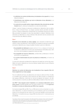 35oDéfinition du scénario de développement du télétravail et des télécentres
•	La définition du nombre de télécentres, la localisation et la capacité de chaque
télécentre (étape 2)
•	L’identification des individus qui iront en télécentre et leur affectation à un
télécentre donné (étape 3)
•	Le calcul de la nouvelle matrice origine-destination (lieu domicile-lieu de télé-
travail) (étape 4), utile pour la préparation au calcul des externalités.
L’étape 1 permet d’évaluer la demande de télétravail en télécentres dans sa globa-
lité au niveau de l’Ile-de-France. Les étapes suivantes doivent permettre de dimen-
sionner un réseau de télécentres correspondant aux hypothèses retenues par l’étude.
Elles permettent de préparer le calcul des externalités en réalisant l’affectation de la
demande aux télécentres au niveau individuel. Elles décrivent ainsi les évolutions des
comportements des différents individus.
Étape 1
Évaluation de la demande au niveau agrégé, sans nécessité de déterminer quel
individu va dans quel télécentre. Cette évaluation est réalisée en estimant la probabilité
de travail en télécentre pour chaque travailleur francilien à partir de 3 éléments :
•	Sa probabilité de télétravail calculée comme on l’a vu ci-dessus en fonction de
sa réticence au télétravail en fonction des caractéristiques individuelles (sexe, CSP,
etc.) et du coût (monétaire et subjectif) du temps de trajet ;
•	Sa probabilité de travail en télécentre, conditionnelle au télétravail, en fonction
de la CSP et du département
•	Le nombre hebdomadaire de jours de présence en télécentre, en fonction de
la CSP.
Le calcul de la demande de télétravail en télécentre est réalisé par somme des proba-
bilités de travail en télécentre sur tous les individus habitant dans la zone d’influence
de chaque télécentre.
Étape 2
Définition du nombre de télécentres, leur localisation et leur capacité. Elle s’ef-
fectue également au niveau agrégé.
Pour le modèle Ile de France, les télécentres sont situés en dehors de Paris. En effet,
on considère que la demande à Paris intramuros est déjà couverte ou correspond à
des logiques différentes, notamment en termes de logiques de transport. Les télé-
centres peuvent en revanche accueillir des télétravailleurs résidant à Paris intra-muros.
Les IRIS 20
dans lesquels seront implantés un ou plusieurs télécentres sont a
priori connus (188 IRIS identifiés issus de l’étude menée en 2011 21
) et il s’agit donc
de définir le nombre de télécentres par IRIS et leur capacité.
Ce travail est réalisé IRIS par IRIS. Pour un IRIS donné comme comportant un ou plu-
sieurs télécentres, on calcule la demande qui lui est affectée à partir de sa demande
propre et de la demande de ses voisins s’ils ne sont pas identifiés comme ayant des
télécentres. On identifie ainsi pour chaque IRIS de la liste de 2011 la demande qui lui
est affectée.
20
Afin de préparer la diffusion du recensement de la population de 1999, l’INSEE avait développé un découpage du territoire en mailles de taille homogène
appelées IRIS2000. Un sigle qui signifiait « Ilots Regroupés pour l’Information Statistique » et qui faisait référence à la taille visée de 2 000 habitants
par maille élémentaire. Depuis, l’IRIS (appellation qui se substitue désormais à IRIS2000) constitue la brique de base en matière de diffusion
de données infra-communales. Il doit respecter des critères géographiques et démographiques et avoir des contours identifiables
sans ambigüité et stables dans le temps.
21
Source : Étude de positionnement sur les Télécentres, PMP-Tactis pour la Caisse des Dépôts, 2011
 