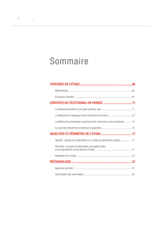 o4
Sommaire
Synthèse de l’étude................................................................. 06
Méthodologie ......................................................................................................06
Principaux résultats..............................................................................................07
Contexte du télétravail en France.................................... 11
Le télétravail bénéficie d’un cadre juridique clair..................................................11
Le télétravail se délevoppe encore lentement en France.......................................12
Le télétravail se développe majoritairement à domicile et en nomadisme.............14
Le sujet des télécentres commence à apparaître..................................................15
Objectifs et périmètre de l’étude....................................... 17
Objectif : calculer les externalités d’un réseau de télécentres urbains...................17
Périmètre : les types de télécentres, les publics visés
et les populations concernées par l’étude.............................................................17
Réalisation de l’étude...........................................................................................18
Méthodologie........................................................................... 21
Approche générale...............................................................................................21
Identification des externalités...............................................................................23
 