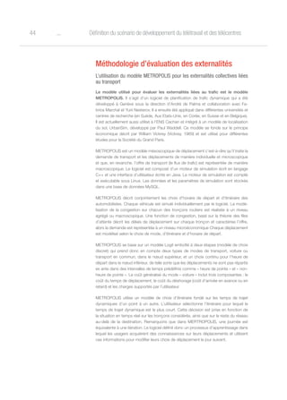 o44 Définition du scénario de développement du télétravail et des télécentres
Méthodologie d’évaluation des externalités
L’utilisation du modèle METROPOLIS pour les externalités collectives liées
au transport
Le modèle utilisé pour évaluer les externalités liées au trafic est le modèle
METROPOLIS. Il s’agit d’un logiciel de planification de trafic dynamique qui a été
développé à Genève sous la direction d’André de Palma et collaboration avec Fa-
brice Marchal et Yurii Nesterov. Il a ensuite été appliqué dans différentes universités et
centres de recherche (en Suède, Aux Etats-Unis, en Corée, en Suisse et en Belgique).
Il est actuellement aussi utilisé à l’ENS Cachan et intégré à un modèle de localisation
du sol, UrbanSim, développé par Paul Waddell. Ce modèle se fonde sur le principe
économique décrit par William Vickrey (Vickrey, 1969) et est utilisé pour différentes
études pour la Société du Grand Paris.
METROPOLIS est un modèle mésoscopique de déplacement c’est-à-dire qu’il traite la
demande de transport et les déplacements de manière individuelle et microscopique
et que, en revanche, l’offre de transport (le flux de trafic) est représentée de manière
macroscopique. Le logiciel est composé d’un moteur de simulation écrit en langage
C++ et une interface d’utilisateur écrite en Java. Le moteur de simulation est compilé
et exécutable sous Linux. Les données et les paramètres de simulation sont stockés
dans une base de données MySQL.
METROPOLIS décrit conjointement les choix d’horaire de départ et d’itinéraire des
automobilistes. Chaque véhicule est simulé individuellement par le logiciel. La modé-
lisation de la congestion sur chacun des tronçons routiers est réalisée à un niveau
agrégé ou macroscopique. Une fonction de congestion, basé sur la théorie des files
d’attente décrit les délais de déplacement sur chaque tronçon et caractérise l’offre,
alors la demande est représentée à un niveau microéconomique Chaque déplacement
est modélisé selon le choix de mode, d’itinéraire et d’horaire de départ.
METROPOLIS se base sur un modèle Logit emboîté à deux étapes (modèle de choix
discret) qui prend donc en compte deux types de modes de transport, voiture ou
transport en commun, dans le nœud supérieur, et un choix continu pour l’heure de
départ dans le nœud inférieur, de telle sorte que les déplacements ne sont pas répartis
ex ante dans des intervalles de temps prédéfinis comme « heure de pointe » et « non-
heure de pointe ». Le coût généralisé du mode « voiture » inclut trois composantes : le
coût du temps de déplacement, le coût du déshorage (coût d’arrivée en avance ou en
retard) et les charges supportés par l’utilisateur.
METROPOLIS utilise un modèle de choix d’itinéraire fondé sur les temps de trajet
dynamiques d’un point à un autre. L’utilisateur sélectionne l’itinéraire pour lequel le
temps de trajet dynamique est le plus court. Cette décision est prise en fonction de
la situation en temps réel sur les tronçons considérés, ainsi que sur le reste du réseau
au-delà de la destination. Remarquons que dans MERTROPOLIS, une journée est
équivalente à une itération. Le logiciel définit donc un processus d’apprentissage dans
lequel les usagers acquièrent des connaissances sur leurs déplacements et utilisent
ces informations pour modifier leurs choix de déplacement le jour suivant.
 