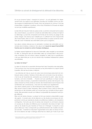 45oDéfinition du scénario de développement du télétravail et des télécentres
En ce qui concerne l’option « transport en commun », le coût généralisé d’un dépla-
cement entre une origine et une destination données est considéré comme une don-
née exogène et indépendante de l’horaire. Ainsi, les transports en commun n’ont pas
d’externalités ni négatives ni positives, et les choix d’itinéraires et d’horaires de départ
ne sont pas modélisés explicitement.
Le bien-être est mesuré à l’aide du surplus social. Le premier composant est le surplus
des consommateurs, qui prend en compte les externalités liées au temps de trajet et
au déshorage. La seconde composante est formée par les revenus du péage et des
autres charges. Ces revenus sont multipliés par un coefficient de Coût d’Opportunité
des Fonds Publics, (fixé à 0,1437). La composante finale du surplus social est consti-
tuée des coûts monétarisés des externalités autres que la congestion.
Les valeurs unitaires retenues pour la valorisation monétaire des externalités sont re-
censées dans le tableau ci-dessous. Ces valeurs sont issues du rapport Quinet/ENS
Cachan pour le compte du centre d’analyse stratégique.
Le tableau reprend également la nature de l’externalité, valeur tangible ou reconstituée
En effet, on distinguera dans les externalités celles qui correspondent à des écono-
mies immédiates pour les acteurs (valeurs tangibles) et celles dont la quantification
n’est pas déterminée par un prix de marché mais monétisée forfaitairement (valeurs
reconstituées).
La valeur du temps 27
La valeur du temps est un paramètre dimensionnant dans l’évaluation des externalités.
C’est pourquoi nous nous sommes appuyés sur les préconisations du rapport Quinet
à paraître, dont est issu le texte ci-dessous.
« Les directives de mise en œuvre du calcul socio-économique prescrivent de nom-
breuses valeurs unitaires. Certaines d’entre elles sont communes à tous les secteurs :
c’est le cas de l’ensemble des valorisations qui concernent la santé : valeur de la vie
humaine, coût de la morbidité, … D’autres sont plus spécifiques à chaque secteur,
comme la valeur du temps, un paramètre fondamental du secteur des transports. Ces
valeurs évoluent au fil des années en fonction des transformations économiques et de
l’amélioration des connaissances ; il faut donc les mettre à jour régulièrement.
Ces valeurs unitaires jouent un rôle fondamental dans l’évaluation des projets.
Elles servent d’abord à aider l’évaluateur. Elles lui évitent d’avoir à faire lui-même des
recherches sur des domaines variés qu’il ne peut pas tous connaître de façon appro-
fondie. Elles permettent ensuite une meilleure comparabilité des évaluations entre pro-
jets différents.
Elles sont de natures diverses. La plupart ne font que traduire la disponibilité à payer
des agents ; il convient alors de les étalonner sur des études économiques de com-
portement comme par exemple les études de préférences révélées ou les évaluations
contingentes. C’est ainsi que dans le secteur des transports la commission propose
un nouveau jeu de valeurs de référence pour la valorisation des temps de trajet. Il est
calé sur les études les plus récentes en France et à l’étranger. Il comporte un plus
grand détail pour mieux correspondre aux perfectionnements des modèles de prévi-
sion de trafic ; il maintient en interurbain l’augmentation de la valeur du temps en fonc-
tion de la distance de trajet. Il distingue désormais les valeurs par mode et par motif
27
Extrait du projet de rapport sur L’évaluation socio-économique en période de transition, tome I,
Commissariat Général à la stratégie et à la prospective, version du 26 juin 2013
 