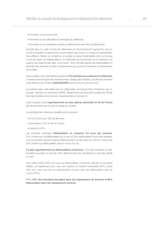 49oDéfinition du scénario de développement du télétravail et des télécentres
•	Données sur la productivité ;
•	Données sur les difficultés et avantages du télétravail ;
•	Données sur la socialisation grâce au télétravail en lieux tiers et télécentres.
Compte-tenu du petit nombre de télécentres en fonctionnement aujourd’hui, les vo-
lumes à enquêter en télécentres ne permettent pas d’avoir un niveau de représentati-
vité suffisant. Partant du constat qu’un certain nombre d’externalités sont communes
à tous les types de télétravailleurs, en particulier les économies sur le transport, les
repas et les aspects bien être, nous avons donc recueilli auprès des télétravailleurs à
domicile des données sur leur comportement qui pourront contribuer à l’alimentation
du modèle.
Une enquête a ainsi été réalisée auprès de 515 individus qui pratiquent le télétravail.
Le terrain (mise en ligne des questionnaires, ciblage des individus, recueil des données)
a été effectué par l’institut QUALIQUANTI entre le 20 et le 29 avril 2013.
Le questionnaire a été établi avec la collaboration de Claude Didry, Professeur de so-
ciologie, Directeur de recherche CNRS, Département de Sciences Sociales de l’École
Normale Supérieure de Cachan. (Questionnaire en annexe 4)
Cette enquête porte majoritairement sur des salariés domiciliés en Ile de France
afin de permettre par la suite le calage du modèle.
La typologie des individus enquêtés est la suivante :
•	51% d’hommes, 49% de femmes ;
•	Domiciliés à 72% en Ile de France ;
•	Salariés à 87%.
Les individus interrogés télétravaillent en moyenne 2,6 jours par semaine.
41% d’entre eux  ne télétravaillent qu’un jour et 26% télétravaillent 5 jours par semaine.
Leur ancienneté moyenne dans le télétravail est d’un peu plus de 2 ans (27 mois) mais
42% d’entre eux télétravaillent depuis moins d’un an.
Il s’agit majoritairement de télétravailleurs à domicile : 72% des enquêtés ne télé-
travaillent que dans un seul lieu; 28% alternent entre leur domicile et un autre lieu (dédié
ou non).
Une petite moitié (43%) de ceux qui télétravaillent à domicile dispose d’une pièce
dédiée, principalement pour ceux qui habitent en maison individuelle (60% contre
35% pour ceux qui sont en appartement) et pour ceux qui télétravaillent plus de
2 jours (54%).
Enfin, 40% des franciliens travaillent dans leur département de domicile et 89%
télétravaillent dans leur département domicile.
 