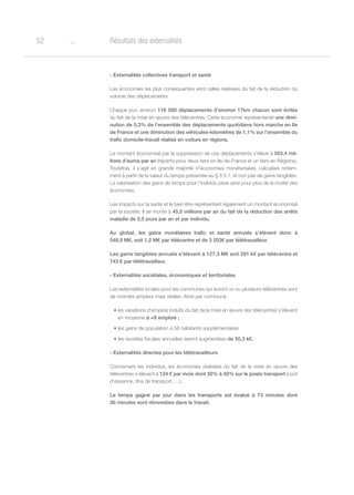 o52 Résultats des externalités
- Externalités collectives transport et santé
Les économies les plus conséquentes sont celles réalisées du fait de la réduction du
volume des déplacements.
Chaque jour, environ 116 000 déplacements d’environ 17km chacun sont évités
du fait de la mise en œuvre des télécentres. Cette économie représenterait une dimi-
nution de 0,3% de l’ensemble des déplacements quotidiens hors marche en Ile
de France et une diminution des véhicules-kilomètres de 1,1% sur l’ensemble du
trafic domicile-travail réalisé en voiture en régions.
Le montant économisé par la suppression de ces déplacements s’élève à 503,4 mil-
lions d’euros par an (répartis pour deux-tiers en Ile-de-France et un tiers en Régions).
Toutefois, il s’agit en grande majorité d’économies monétarisées, calculées notam-
ment à partir de la valeur du temps présentée au § 3.5.1, et non pas de gains tangibles.
La valorisation des gains de temps pour l’individu pèse ainsi pour plus de la moitié des
économies.
Les impacts sur la santé et le bien être représentent également un montant économisé
par la société. Il se monte à 45,5 millions par an du fait de la réduction des arrêts
maladie de 5,5 jours par an et par individu.
Au global, les gains monétaires trafic et santé annuels s’élèvent donc à
548,9 M€, soit 1,2 M€ par télécentre et de 3 203€ par télétravailleur.
Les gains tangibles annuels s’élèvent à 127,3 M€ soit 291 k€ par télécentre et
743 € par télétravailleur.
- Externalités sociétales, économiques et territoriales
Les externalités locales pour les communes qui auront un ou plusieurs télécentres sont
de moindre ampleur mais réelles. Ainsi par commune :
•	les variations d’emplois induits du fait de la mise en œuvre des télécentres s’élèvent
en moyenne à +9 emplois ;
•	les gains de population à 56 habitants supplémentaires
•	les recettes fiscales annuelles seront augmentées de 50,3 k€.
- Externalités directes pour les télétravailleurs
Concernant les individus, les économies réalisées du fait de la mise en œuvre des
télécentres s’élèvent à 124 € par mois dont 30% à 40% sur le poste transport (coût
d’essence, titre de transport, …).
Le temps gagné par jour dans les transports est évalué à 73 minutes dont
30 minutes sont réinvesties dans le travail.
 