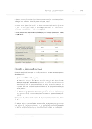 59oRésultats des externalités
Le tableau ci-dessous présente les économies collectives liées au transport rapportées
d’une part à un télécentre et d’autre part à un individu, par an.
En Ile de France, rapporté au nombre de télécentres construits, le gain annuel lié aux
transports est ainsi évalué à 1 054 k€ par télécentre construit, dont 275 k€ d’exter-
nalités pour la société (103k€ d’économies tangibles).
Le gain collectif lié au transport ramené à l’individu utilisant un télécentre est de
3 025 € par an.
Coûts annuels
par télécentre par télétravailleur
Externalités 275 k€ 789 €
- dont tangibles (coût de maintenance
des routes, construction des parkings…)
103 k€ 294 €
- dont autres, valeurs reconstituées
(accidentologie, pollution)
172 k€ 495 €
Gains individuels 779 k€ 2 235 €
- dont tangibles (coûts d’essence,
abonnements de transport en commun…)
118 k€ 337 €
Externalités + gains individuels 1 054 k€ 3 025 €
Externalités en régions hors Ile-de-France
Les externalités collectives liées au transport en régions ont été calculées de façon
agrégée à partir :
•	du volume de télétravailleurs par jour ;
•	de la distance moyenne et du temps de parcours moyen des déplacements
domicile-travail des télétravailleurs calculée en fonction de la répartition des
télétravailleurs dans les différentes tranches de temps de parcours retenues par
l’Enquête Nationale Transport et Déplacements 33
et de la vitesse moyenne des
déplacements ;
•	de la distance au télécentre réputée identique à l’Ile de France (les télécentres
sont, comme en Ile de France, localisés dans les couronnes des grandes agglomé-
rations).
Et en prenant l’hypothèse que le nombre de déplacements domicile-travail quotidien
est de 2.
Par ailleurs, faute de données fiables, les externalités sur les transports en commun
(part publique de fonctionnement, impact sur les recettes/coût pour les opérateurs de
transport et gain pour les individus sur le coût des titres) n’ont pas pu être évaluées.
33
Enquête Nationale Transports et Déplacements, INSEE, 2008
 