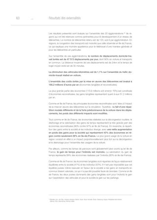 o60 Résultats des externalités
Les résultats présentés sont évalués sur l’ensemble des 20 agglomérations 34
de ré-
gions qui ont été retenues comme pertinentes pour le développement d’un réseau de
télécentres. Le nombre de télécentres retenu est de 120, soit 6 par agglomération. En
régions, la congestion des transports est moindre que celle observée en Ile de France,
ce qui explique une moindre appétence pour le télétravail d’une manière générale et
pour les télécentres en particulier.
Sur l’ensemble de ces agglomérations, le nombre de déplacements domicile-tra-
vail évités est de 47 513 déplacements par jour, dont 80% en voiture et transports
en commun. La distance moyenne de ces déplacements est de 24km et le temps de
trajet moyen évité est de 30 minutes.
La diminution des véhicules-kilomètres est de 1,1% sur l’ensemble du trafic do-
micile-travail réalisé en voiture.
L’ensemble des coûts évités par la mise en œuvre des télécentres est évalué à
168,2 millions d’euros par an (économies tangibles et reconstituées).
La plus grande partie des économies (110,9 millions soit environ 70%) est constituée
d’économies reconstituées, les gains tangibles représentant quant à eux 57,2 millions
par an.
Comme en Ile de France, les principales économies reconstituées sont  liées à l’impact
de la mise en œuvre des télécentres sur la circulation. Toutefois, du fait d’une répar-
tition modale différente et de la forte prédominance de la voiture dans les dépla-
cements, les poids des différents impacts sont modifiés.
Tout comme en Ile de France, les économies réalisées sur la décongestion routière, le
déshorage et la valorisation des gains de temps représentent la très grande part des
économies reconstituées (90% contre 97% en Ile de France). En revanche, la réparti-
tion des gains entre la société et les individus diverge, avec une nette augmentation
en poids des gains pour la société qui représentent 43% des économies en ré-
gion contre seulement 26% en Ile-de-France. Le plus grand usage de la voiture en
région conduit en effet à un impact proportionnellement plus fort sur la décongestion
et le déshorage pour l’ensemble des usagers de la voiture.
Par ailleurs, comme les temps de parcours sont globalement plus courts qu’en Ile de
France, le gain de temps pour l’individu est moindre. La valorisation du gain de
temps représente 69% des économies réalisées par l’individu (85% en Ile-de-France).
Comme en Ile de France, les économies tangibles sont réparties de façon relativement
équilibrée entre la société (47%) et les individus (53%). Il n’est pas impossible que cet
équilibre puisse même basculer en faveur de la société si les gains en transports en
commun étaient valorisés, ce qui n’a pas été possible faute de données. Comme en Ile
de France, les deux postes dominants des gains tangibles sont pour l’individu le gain
sur l’exploitation des véhicules et pour la société le gain sur les parkings.
34
Marseille, Lyon, Lille, Nice, Toulouse, Bordeaux, Nantes, Toulon, Douai, Grenoble, Rouen, Strasbourg, Avignon, Montpellier,Saint-Etienne,
Béthune, Tours, Valenciennes, Rennes et Metz.
 