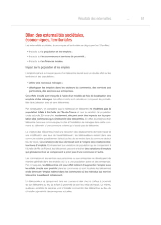 61oRésultats des externalités
Bilan des externalités sociétales,
économiques, territoriales
Les externalités sociétales, économiques et territoriales se dégroupent en 3 familles :
•	Impacts sur la population et les emplois ;
•	Impacts sur les commerces et services de proximité ;
•	Impacts sur les finances locales.
Impact sur la population et les emplois
L’emploi local lié à la mise en œuvre d’un télécentre devrait avoir un double effet sur les
territoires et ses populations :
•	attirer des nouveaux ménages ;
•	développer les emplois dans les secteurs du commerce, des services aux
particuliers, des services aux entreprises.
Ces effets induits sont mesurés à l’aide d’un modèle ad-hoc de localisation des
emplois et des ménages. Les effets induits sont calculés en comparant les probabi-
lités de localisation avec et sans télécentres.
Par construction, on considère que le télétravail en télécentre ne modifiera pas la
population totale à l’échelle de l’Ile-de-France et que la variation de population
totale est nulle. En revanche, localement, elle peut avoir des impacts sur la popu-
lation des communes qui construiront des télécentres. En effet, la présence d’un
télécentre dans une commune peut inciter à l’installation de ménages dans cette com-
mune au détriment d’une commune voisine qui n’aurait pas de télécentre.
La création des télécentres induit une réduction des déplacements domicile-travail et
une modification des lieux de travail/télétravail : les télétravailleurs restent dans une
commune voisine (possiblement la leur) au lieu de se rendre dans la commune de leur
lieu de travail. Ces variations de lieux de travail sont à l’origine des créations/des-
tructions d’emplois. Contrairement aux variations de population qui se compensent à
l’échelle de l’Ile de France, les télécentres peuvent entraîner des variations d’emplois
qui globalement ne se compensent a priori pas d’une commune à l’autre.
Les commerces et les services aux personnes ou aux entreprises se développent de
manière générale dans les endroits où il y a une population active et des entreprises.
Par conséquent, les télécentres ont pour effet indirect d’augmenter l’emploi là où
les effets directs sont positifs (dans les communes où sont localisés les télécentres)
et de diminuer l’emploi indirect dans les communes où les individus qui iront en
télécentre travaillaient initialement.
Un télétravailleur va typiquement faire ses courses et aller chez le coiffeur à proximité
de son télécentre au lieu de le faire à proximité de son lieu initial de travail. De même,
quelques sociétés de services vont s’installer à proximité des télécentres au lieu de
s’installer à proximité des entreprises actuelles.
 