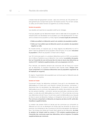 o62 Résultats des externalités
L’emploi induit est typiquement concave : dans une commune, les 100 premiers em-
plois génèrent plus d’emploi induit que les 100 emplois suivants. Pour en tenir compte,
on utilise une formulation fonction du logarithme du nombre d’emplois.
Variation de population
Les résultats sont exprimés en population plutôt qu’en ménages.
Il est peu plausible que les télécentres fassent varier la taille totale de la population, ils
induisent plutôt une relocalisation de la population qu’un réel développement. En impo-
sant la constance de la population au niveau régional, on aura 2 types de communes :
•	Celles accueillant un télécentre auront une variation de population positive
•	Celles qui n’accueillent pas de télécentre auront une variation de population
négative ou nulle.
En d’autres termes, on suppose que, au niveau régional, les télécentres ne vont ni
attirer ni faire fuir globalement de la population d’Ile-de-France. On va donc relocaliser
la population à effectif de population constant dans la Région.
Les 154 communes ayant un ou plusieurs télécentres auront en 2025 une population
de 4,4 millions d’habitants si aucun télécentre n’est construit. La variation de popula-
tion sur l’ensemble de ces communes liée à la mise en œuvre des télécentres se
monte à 9 911 habitants supplémentaires, soit une progression de 0,2%.
Pour mémoire, ces habitants viendront des communes d’Ile de France qui n’auront
pas de télécentres, la population francilienne étant réputée stable. Chaque com-
mune comportant un ou plusieurs télécentres verra sa population augmenter de
64 habitants en moyenne.
En régions, l’augmentation de la population par commune ayant un télécentre sera de
35 habitants en moyenne.
Variation de l’emploi
Concernant l’emploi, les télécentres contribuent d’une part à une relocalisation des
télétravailleurs et d’autre part à une induction d’emploi (de services, commerces…)
directement liée à la relocalisation des télétravailleurs. On évalue le solde des actifs
télétravailleurs pour la commune mais également la variation des emplois induits (dans
les trois secteurs identifiés – commerce, services aux particuliers, services aux entre-
prises). Le solde des actifs télétravailleurs se monte à 74 126 au total des communes
avec télécentres en Ile de France. Ce sont donc autant de télétravailleurs pour lesquels
la mise en œuvre de télécentres implique un changement de la commune de travail.
Par commune comportant un télécentre, la moyenne est donc de 481 actifs télé-
travailleurs supplémentaires.
La variation des emplois induits se calcule pour les communes qui comportent un
télécentre qui vont voir se développer de l’emploi dans les domaines du service à la
personne, aux entreprises et des commerces du fait de la relocalisation des télétravail-
leurs. Ces emplois sont attirés par l’emploi direct généré par les télécentres. Au total,
la variation de l’emploi induit se monte à 1 574 emplois supplémentaires sur
l’ensemble des communes ayant des télécentres, soit en moyenne 10 emplois
supplémentaires par commune.
 