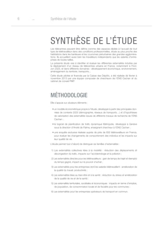 o6 Synthèse de l’étude
SYNTHÈSE DE L’ÉTUDE
Les télécentres peuvent être définis comme des espaces dédiés à l’accueil de tout
type de télétravailleur dans des conditions professionnelles, situés au plus proche des
habitations dans les banlieues et les couronnes périurbaines des grandes aggloméra-
tions. Ils accueillent aussi bien les travailleurs indépendants que les salariés d’entre-
prises de toutes tailles.
La présente étude vise à identifier et évaluer les différentes externalités induites par
le déploiement d’un réseau de télécentres urbains en France, notamment à l’hori-
zon 2025, et dans différents domaines : développement économique, environnement,
aménagement du territoire, transports...
Cette étude pilotée et financée par la Caisse des Dépôts, a été réalisée de février à
novembre 2013 par une équipe composée de chercheurs de l’ENS Cachan et du
cabinet de conseil PMP.
MÉTHODOLOGIE
Elle s’appuie sur plusieurs éléments :
•	un modèle économétrique propre à l’étude, développé à partir des principales don-
nées de contexte 2025 (démographie, réseaux de transports…) et d’hypothèses
de valorisation des externalités issues de différents travaux de recherche de l’ENS
Cachan ;
•	le logiciel de planification de trafic dynamique Metropolis, développé à Genève
sous la direction d’André de Palma, enseignant chercheur à l’ENS Cachan ;
•	une enquête exclusive réalisée auprès de près de 600 télétravailleurs en France,
pour évaluer les changements de comportement des individus et les impacts sur
leur qualité de vie.
L’étude permet tout d’abord de distinguer six familles d’externalités :
1) Les externalités collectives liées à la mobilité : réduction des déplacements et
décongestion du trafic, impacts sur l’accidentologie et la pollution ;
2) Les externalités directes pour les télétravailleurs : gain de temps de trajet et réemploi
du temps gagné, impact sur le pouvoir d’achat ;
3) Les externalités pour les entreprises dont les salariés télétravaillent : amélioration de
la qualité du travail, productivité ;
4) Les externalités liées au bien-être et à la santé : réduction du stress et amélioration
de la qualité de vie et de la santé ;
5) Les externalités territoriales, sociétales et économiques : impacts en terme d’emplois,
de population, de consommation locale et de fiscalité pour les communes ;
6) Les externalités pour les entreprises opérateurs de transport en commun.
 