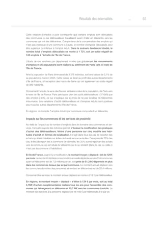 63oRésultats des externalités
Cette création d’emplois a pour contrepartie que certains emplois sont délocalisés
des communes où les télétravailleurs travaillaient avant d’aller en télécentre vers les
communes qui ont des télécentres. Compte tenu de la concentration des emplois qui
n’est pas identique d’une commune à l’autre, le nombre d’emplois délocalisés peut
être supérieur ou inférieur à l’emploi induit. Dans le scénario tendanciel étudié, le
nombre total d’emplois délocalisés se monte à 1 721, soit un solde négatif de
148 emplois à l’échelle de l’Ile de France.
L’étude de ces variations par département montre que globalement les mouvements
d’emplois et de populations sont réalisés au détriment de Paris vers le reste de
l’Ile de France.
Ainsi la population de Paris diminuerait de 3 376 individus, soit une baisse de 0,1% de
sa population à horizon 2025. Cette baisse se ferait au profit des autres départements
d’Ile de France, à l’exception des Hauts-de-Seine qui ont également un solde négatif
de 389 habitants.
Concernant l’emploi, le sens des flux est similaire à celui de la population, de Paris vers
le reste de l’Ile de France. Paris perd aussi bien des actifs télétravailleurs (-37 649) que
des emplois (-905), ce qui s’explique par le choix de ne pas localiser de télécentres
intra-muros. Les variations d’actifs télétravailleurs et d’emplois induits sont positives
pour tous les autres départements d’Ile de France.
En régions, on compte 7 emplois induits par commune comportant un télécentre.
Impacts sur les commerces et les services de proximité
Au-delà de l’impact sur le nombre d’emplois dans le domaine des commerces et ser-
vices, l’enquête auprès des individus permet d’évaluer la modification des pratiques
d’achat des télétravailleurs. Moins d’une personne sur cinq modifie ses habi-
tudes d’achat en termes de localisation. Il s’agit dans tous les cas de reporter des
achats qui étaient réalisés sur le lieu de travail vers un autre lieu. Dans près de 70% des
cas, le lieu de report est la commune de domicile, les 30% autres reportant les achats
vers la commune où est située le télécentre où ils se rendent (dans le cas où celle-ci
n’est pas la commune d’habitation).
En Ile de France, quand il y a modification, le montant moyen « déplacé » est de 129 €
parmois.Lemontanttotaldelaconsommationannuelledéplacéeversles154communes
ayant un télécentre est de 7,9 millions par an, soit près de 51,3 k€ dépensés en plus
dans les commerces locaux par an par commune. Le montant annuel déplacé vers
les communes domiciles des personnes se rendant en télécentres est de 20,4 millions.
Concernant les services, le montant annuel déplacé se monte à 218 € par télétravailleur.
En régions, le montant moyen « déplacé » s’élève à 124 € par mois, soit au total
4,1M€ d’achats supplémentaires réalisés tous les ans pour l’ensemble des com-
munes qui hébergeront un télécentre et 10,7 M€ vers les communes domicile. Le
montant des services à la personne déplacé est de 189 € par télétravailleur et par an.
 