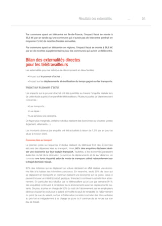 65oRésultats des externalités
Par commune ayant un télécentre en Ile-de-France, l’impact fiscal se monte à
55,5 k€ par an tandis qu’une commune qui n’aurait pas de télécentre perdrait en
moyenne 7,4 k€ de recettes fiscales annuelles.
Par commune ayant un télécentre en régions, l’impact fiscal se monte à 36,8 k€
par an de recettes supplémentaires pour les communes qui auront un télécentre.
Bilan des externalités directes
pour les télétravailleurs
Les externalités pour les individus se décomposent en deux familles :
•	Impact sur le pouvoir d’achat ;
•	Impact sur les déplacements et réutilisation du temps gagné sur les transports.
Impact sur le pouvoir d’achat
Les impacts sur le pouvoir d’achat ont été quantifiés au travers l’enquête réalisée lors
de cette étude auprès d’un panel de télétravailleurs. Plusieurs postes de dépenses sont
concernés :
•	Les transports ;
•	Les repas ;
•	Les services à la personne.
De façon plus marginale, certains individus réalisent des économies sur d’autres postes
(logement, vêtements…).
Les montants obtenus par enquête ont été actualisés à raison de 1,5% par an pour se
situer à horizon 2025.
Économies liées au transport
Le premier poste sur lequel les individus réalisant du télétravail font des économies
est celui des dépenses liées au transport. Ainsi, 66% des enquêtés déclarent réali-
ser une économie sur leur budget transport. Toutefois, si les économies paraissent
évidentes du fait de la diminution du nombre de déplacements et de leur distance, on
constate une forte disparité selon le mode de transport utilisé habituellement sur
le trajet domicile-travail.
83% des individus qui se déplacent en voiture déclarent en effet réaliser une écono-
mie liée à la baisse des kilomètres parcourus. En revanche, seuls 30% de ceux qui
se déplacent en transports en commun réalisent une économie sur ce poste. Ceux-ci
peuvent trouver un intérêt (confort, pratique, financier) à continuer à acheter leur abon-
nement. En particulier les individus qui ne télétravaillent qu’un jour par semaine (41%
des enquêtés) continuent à rentabiliser leurs abonnements avec les déplacements res-
tants. De plus, la prise en charge de 50% du coût de l’abonnement par les employeurs
diminue d’autant le coût pour le salarié et modifie le seuil de rentabilité de l’abonnement
du point de vue du salarié, surtout si l’alternative consiste à acheter des titres unitaires
au prix fort et intégralement à sa charge les jours où il continue de se rendre sur son
lieu de travail.
 