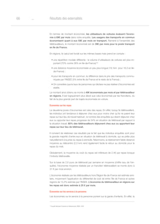 o66 Résultats des externalités
En termes de montant économisé, les utilisateurs de voitures évaluent l’écono-
mie à 69€ par mois dans notre enquête. Les usagers des transports en commun
économisent quant à eux 59€ par mois en transport. Ramené à l’ensemble des
télétravailleurs, le montant économisé est de 39€ par mois pour le poste transport
en Ile de France.
En régions, le calcul est fondé sur les mêmes bases mais prend en compte :
•	une répartition modale différente : le volume d’utilisateurs de voitures est plus im-
portant (70% contre 36% en Ile-de-France) 35 ;
•	une distance moyenne économisée un peu plus longue (19,1km  pour 16,3 en Ile-
de-France) ;
•	pour les transports en commun, la différence dans le prix des transports commu-
niquée par l’INSEE (5% entre Ile de France et le reste de la France) ;
•	On considère que le taux de personnes qui déclare ne pas réaliser d’économies est
stable.
Le montant ainsi obtenu se monte à 49€ économisés par mois et par télétravailleur
en régions. Il est logiquement plus élevé que celui économisé par les franciliens, du
fait de la plus grande part de trajets économisés en voiture.
Économies sur les repas
Le deuxième poste d’économies est celui des repas. En effet, lorsqu’ils télétravaillent,
les individus ont tendance à déjeuner chez eux pour moins cher qu’ils ne paient leur
repas sur leur lieu de travail habituel ; le nombre des enquêtés qui disent déjeuner chez
eux ou apporter leur repas progresse de 54% en situation de télétravail par rapport à
la situation travail. 60% des télétravailleurs déjeunent chez eux ou apportent leur
repas sur leur lieu de télétravail.
Il convient de relativiser ces résultats par le fait que les individus enquêtés sont pour
la grande majorité d’entre eux en situation de télétravail à domicile, qui se prête plus
naturellement à la prise du repas à domicile. Néanmoins, la relativement faible distance
moyenne au télécentre (2,3 km) rend également facile le retour au domicile pour le
repas du midi.
Globalement, la moyenne du coût du repas est inférieure de 2,4€ par repas lorsque
l’individu télétravaille.
Sur la base de 2,6 jours de télétravail par semaine en moyenne (chiffre issu de l’en-
quête), l’économie moyenne réalisée par un francilien télétravaillant se monte donc à
31 € par mois environ.
L’économie réalisée par les télétravailleurs hors Région Ile-de-France est estimée simi-
laire, moyennant l’application du différentiel de coût de entre l’Ile de France et autres
régions de 13,2% estimée par l’INSEE. L’économie du télétravailleur en régions sur
les repas est donc estimée à 25 € par mois.
Économies sur les services à la personne
Les économies sur le service à la personne portent sur la garde d’enfants. En effet, la
35
Enquête Nationale Transports et Déplacements, INSEE, 2008
 