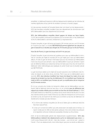 o68 Résultats des externalités
enquêtés). Le télétravail impacte en effet les déplacements réalisés par les individus de
manière significative et leur permet de réutiliser ce temps à d’autres usages.
Un des premiers résultats de l’enquête illustre bien cet impact sur les déplacements :
40% des franciliens enquêtés travaillent dans leur département de domicile alors que
89% télétravaillent dans leur département de domicile.
90% des télétravailleurs enquêtés disent gagner du temps sur leurs trajets.
15,5% des enquêtés continuent à se déplacer pour se rendre dans un lieu dédié/autre
et 84,5% télétravaillent à domicile, entièrement ou majoritairement.
D’après l’enquête, le gain de temps est évalué à 68 minutes par jour, soit 34 minutes
en moyenne par trajet. Le modèle METROPOLIS permet également de calculer ce
gain et aboutit à un résultat peu éloigné de 79 minutes par jour en Ile de France.
Hors Ile-de-France, le gain de temps est de 61 mn par jour.
D’après l’enquête, le gain de temps est supérieur pour ceux qui télétravaillent à domi-
cile (51 minutes par trajet) et moindre (28 mn par trajet) pour ceux qui télétravaillent
ailleurs. À noter, le gain de temps n’est évalué que pour les individus qui télétravaillent
moins de cinq jours par semaine, ceux qui télétravaillent 5 jours par semaine n’ayant
pas de référence fiable pour évaluer leur temps de trajet jusqu’à leur lieu de travail hors
télétravail. Cette méthodologie peut expliquer en partie l’écart avec le résultat calculé
par METROPOLIS.
Le gain de temps réalisé sur le trajet est souvent associé à une modification des ho-
raires de départ ou de retour du/au domicile. Parmi ceux qui ne télétravaillent pas à
domicile, 65% des individus modifient leur heure de départ du matin et du soir
lorsqu’ils se rendent sur leur lieu de télétravail, 5% ne modifient que l’horaire du
matin et 30% ne modifient que l’horaire du soir. La modification est en moyenne
de 30 minutes environ.
En ce qui concerne les modes de transports utilisés par les télétravailleurs qui pra-
tiquent déjà le télétravail dans les tiers lieux, on ne constate pas de différence par
rapport aux modes utilisés pour se rendre sur leur lieu de travail habituel. En dépit
de la faible distance au télécentre, la pratique de la voiture reste le fait de plus d’un tiers
des individus tandis que la moitié d’entre eux qui utilise les transports en commun pour
se rendre sur lieu de travail font de même pour se rendre sur leur lieu de télétravail. Ce
résultat est à moduler par deux facteurs :
•	Le volume des individus enquêtés (du fait de la faible part du télétravail dans les
tiers-lieux aujourd’hui) ;
•	Le fait qu’il convient de vérifier que cette observation est stable dans le temps. Le
report modal peut en effet se faire après quelques mois voire années de pratiques
et la répartition entre les modes est susceptible d’évoluer au fil du temps.
Enfin, le fait de télétravailler génère des déplacements supplémentaires : 60% des
télétravailleurs réalisent des déplacements qu’ils ne réaliseraient pas sinon. Le
motif le plus fréquemment cité est « faire des courses », suivi de loin par « passer à
l’école ». Pour ces déplacements, de la même façon que pour se rendre au télécentre,
 