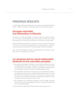 7oSynthèse de l’étude
PRINCIPAUX RÉSULTATS
Les externalités du télétravail en télécentres sont positives pour l’ensemble des acteurs
étudiés : travailleurs, entreprises, collectivités locales, enfin la collectivité nationale.
Principales externalités
d’un télétravailleur en télécentre
D’une part, pour chaque télétravailleur, on observe un gain sur le temps de transport
de 73 minutes par jour télétravaillé (et jusqu’à 80 minutes en Ile-de-France), ce gain
étant réinvesti pour 30 minutes dans le travail et 43 minutes dans la vie personnelle.
Chaque télétravailleur (en télétravail en moyenne 2 jours par semaine) économise aussi
124 € par mois, en réduisant ses dépenses liées au transport (essence, entretien du
véhicule), aux repas et aux services à la personne (garde d’enfants, par exemple).
Enfin, 73% des télétravailleurs interrogés ont déclaré percevoir une réduction de leur
stress et 60% une amélioration de leur santé.
Les entreprises dont les salariés télétravaillent
bénéficient de trois externalités principales :
•	Une baisse de l’absentéisme : estimée à 5,5 jours d’arrêt de travail en moins par an
et par télétravailleur. Cette baisse correspond à une réduction d’un tiers des arrêts
de travail actuels pour les salariés. La baisse de l’absentéisme correspond ainsi à
une augmentation du temps de production des télétravailleurs de 2,5%.
•	Une augmentation des heures de production due au réinvestissement partiel du
temps gagné dans les transports. Les télétravailleurs gagnent environ 35 minutes
par trajet dans les transports, soit près de 1h10 par jour. De ce gain de temps,
30 minutes sont réinvesties dans le travail. Ce réinvestissement génère une aug-
mentation des heures de production d’environ 3,3%.
•	Une augmentation de la productivité journalière. Le fait de travailler notamment
dans le calme et à l’abri des dérangements conduit à une hausse de la productivité
de 7% pour les télétravailleurs.
Le cumul de ces trois effets conduit à évaluer la hausse de production à 13%.
 