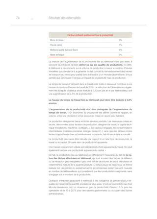 o74 Résultats des externalités
Facteurs influant positivement sur la productivité
Moins de stress 9%
Plus de calme 7%
Meilleure qualité du travail fourni 6%
Moins de fatigue 4%
La mesure de l’augmentation de la productivité liée au télétravail n’est pas aisée. Il
convient tout d’abord de bien définir ce qui est qualifié de productivité. En effet,
le télétravail a des impacts sur le volume de production à savoir le nombre d’heures
travaillées qui a tendance à augmenter du fait cumulé du réinvestissement des heures
de transport (au moins pour partie) dans le travail et d’un moindre absentéisme. Il nous
semble que cet impact n’est pas un impact de productivité mais de production.
Le temps de transport réinvesti dans le travail a été traité ci-dessus et contribue à une
hausse du nombre d’heures de travail de 3,3%. La réduction de l’absentéisme a égale-
ment été évoquée ci-dessus et est évaluée à 5,5 jours par an et par télétravailleur, soit
une augmentation de 2,5% de la production.
La hausse du temps de travail liée au télétravail peut donc être évaluée à 5,8%
environ.
L’augmentation de la productivité doit être distinguée de l’augmentation du
temps de travail. « En économie, la productivité est définie comme le rapport, en
volume, entre une production et les ressources mises en œuvre pour l’obtenir.
La production désigne les biens et/ou les services produits. Les ressources mises en
œuvre, dénommées aussi facteurs de production, désignent le travail, le capital tech-
nique (installations, machines, outillages...), les capitaux engagés, les consommations
intermédiaires (matières premières, énergie, transport...), ainsi que des facteurs moins
faciles à appréhender bien qu’extrêmement importants, tels le savoir-faire accumulé.
La productivité peut aussi être calculée par rapport à un seul type de ressources, le
travail ou le capital. On parle alors de productivité apparente.
Une mesure couramment utilisée est celle de productivité apparente du travail. On peut
également calculer une productivité apparente du capital. »
De fait, la productivité liée au télétravail est difficilement mesurable du fait de la na-
ture des tâches effectuées en télétravail, qui sont souvent des tâches de réflexion
ou de rédaction pour lesquelles il peut être difficile de trouver les bons indicateurs et
notamment la mesure de la quantité produite. C’est pourquoi les retours sur ce thème
réalisés lors des pilotes ou expérimentations en entreprises restent souvent mesurés
en nombre de télétravailleurs qui considèrent que leur productivité a augmenté, sans
s’engager sur le montant de la productivité.
Quelques entreprises proposent le télétravail à des catégories de personnel pour les-
quelles la mesure de la quantité produite est plus aisée. C’est par exemple le cas chez
Mondial Assistance, où l’on observe un gain de productivité d’environ 5 % pour les
opérateurs et de 15 à 20 % pour des salariés gestionnaires ou occupant des tâches
administratives.
 