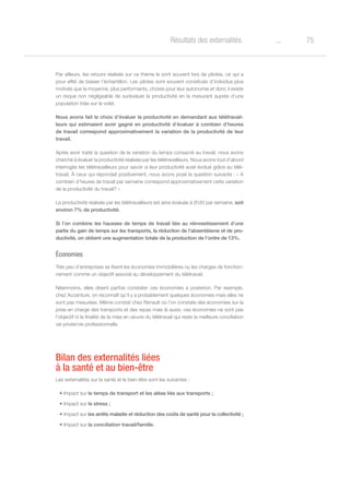 75oRésultats des externalités
Par ailleurs, les retours réalisés sur ce thème le sont souvent lors de pilotes, ce qui a
pour effet de biaiser l’échantillon. Les pilotes sont souvent constitués d’individus plus
motivés que la moyenne, plus performants, choisis pour leur autonomie et donc il existe
un risque non négligeable de surévaluer la productivité en la mesurant auprès d’une
population triée sur le volet.
Nous avons fait le choix d’évaluer la productivité en demandant aux télétravail-
leurs qui estimaient avoir gagné en productivité d’évaluer à combien d’heures
de travail correspond approximativement la variation de la productivité de leur
travail.
Après avoir traité la question de la variation du temps consacré au travail, nous avons
cherché à évaluer la productivité réalisée par les télétravailleurs. Nous avons tout d’abord
interrogés les télétravailleurs pour savoir si leur productivité avait évolué grâce au télé-
travail. À ceux qui répondait positivement, nous avons posé la question suivante : « A
combien d’heures de travail par semaine correspond approximativement cette variation
de la productivité du travail? »
La productivité réalisée par les télétravailleurs est ainsi évaluée à 2h30 par semaine, soit
environ 7% de productivité.
Si l’on combine les hausses de temps de travail liée au réinvestissement d’une
partie du gain de temps sur les transports, la réduction de l’absentéisme et de pro-
ductivité, on obtient une augmentation totale de la production de l’ordre de 13%.
Économies
Très peu d’entreprises se fixent les économies immobilières ou les charges de fonction-
nement comme un objectif associé au développement du télétravail.
Néanmoins, elles disent parfois constater ces économies a posteriori. Par exemple,
chez Accenture, on reconnaît qu’il y a probablement quelques économies mais elles ne
sont pas mesurées. Même constat chez Renault où l’on constate des économies sur la
prise en charge des transports et des repas mais là aussi, ces économies ne sont pas
l’objectif ni la finalité de la mise en œuvre du télétravail qui reste la meilleure conciliation
vie privée/vie professionnelle.
Bilan des externalités liées
à la santé et au bien-être
Les externalités sur la santé et le bien-être sont les suivantes :
•	Impact sur le temps de transport et les aléas liés aux transports ;
•	Impact sur le stress ;
•	Impact sur les arrêts maladie et réduction des coûts de santé pour la collectivité ;
•	Impact sur la conciliation travail/famille.
 