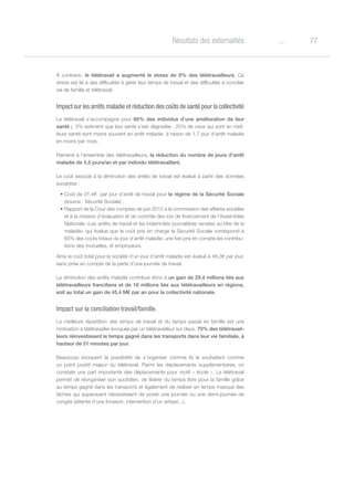 77oRésultats des externalités
À contrario, le télétravail a augmenté le stress de 9% des télétravailleurs. Ce
stress est lié à des difficultés à gérer leur temps de travail et des difficultés à concilier
vie de famille et télétravail.
Impact sur les arrêts maladie et réduction des coûts de santé pour la collectivité
Le télétravail s’accompagne pour 60% des individus d’une amélioration de leur
santé ; 5% estiment que leur santé s’est dégradée ; 25% de ceux qui sont en meil-
leure santé sont moins souvent en arrêt maladie, à raison de 1,7 jour d’arrêt maladie
en moins par mois.
Ramené à l’ensemble des télétravailleurs, la réduction du nombre de jours d’arrêt
maladie de 5,5 jours/an et par individu télétravaillant.
Le coût associé à la diminution des arrêts de travail est évalué à partir des données
suivantes :
•	Coût de 31,4€  par jour d’arrêt de travail pour le régime de la Sécurité Sociale
(source : Sécurité Sociale) ;
•	Rapport de la Cour des comptes de juin 2012 à la commission des affaires sociales
et à la mission d’évaluation et de contrôle des lois de financement de l’Assemblée
Nationale «Les arrêts de travail et les indemnités journalières versées au titre de la
maladie» qui évalue que le coût pris en charge la Sécurité Sociale correspond à
65% des coûts totaux du jour d’arrêt maladie, une fois pris en compte les contribu-
tions des mutuelles, et employeurs.
Ainsi le coût total pour la société d’un jour d’arrêt maladie est évalué à 48,3€ par jour,
sans prise en compte de la perte d’une journée de travail.
La diminution des arrêts maladie contribue donc à un gain de 29,4 millions liés aux
télétravailleurs franciliens et de 16 millions liés aux télétravailleurs en régions,
soit au total un gain de 45,4 M€ par an pour la collectivité nationale.
Impact sur la conciliation travail/famille.
La meilleure répartition des temps de travail et du temps passé en famille est une
motivation à télétravailler évoquée par un télétravailleur sur deux. 70% des télétravail-
leurs réinvestissent le temps gagné dans les transports dans leur vie familiale, à
hauteur de 51 minutes par jour.
Beaucoup évoquent la possibilité de s’organiser comme ils le souhaitent comme
un point positif majeur du télétravail. Parmi les déplacements supplémentaires, on
constate une part importante des déplacements pour motif « école ». Le télétravail
permet de réorganiser son quotidien, de libérer du temps libre pour la famille grâce
au temps gagné dans les transports et également de réaliser en temps masqué des
tâches qui auparavant nécessitaient de poser une journée ou une demi-journée de
congés (attente d’une livraison, intervention d’un artisan...).
 