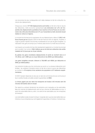 79oRésultats des externalités
Les économies les plus conséquentes sont celles réalisées du fait de la réduction du
volume des déplacements.
Chaque jour, environ 477 000 déplacements sont évités du fait de la mise en œuvre
des télécentres. Cette économie représenterait une diminution de 1,2% de l’en-
semble des déplacements quotidiens hors marche en Ile de France et une dimi-
nution des véhicules-kilomètres de 4,7% sur l’ensemble du trafic domicile-travail
réalisé en voiture en régions.
Le montant économisé par la suppression de ces déplacements s’élève à 1 933,1 mil-
lions d’euros par an (répartis à 60% en Ile-de-France et 40% en régions). Toutefois, il
s’agit en grande majorité d’économies monétarisées et non pas de gains tangibles. La
valorisation des gains de temps pour l’individu pèse environ la moitié des économies.
Les impacts sur la santé et le bien être représentent également un montant économisé
par la société. Il se monte à 198,2 millions par an du fait de la réduction des arrêts
maladie de 5,5 jours par an et par individu.
Au global, les gains monétaires déplacements et santé se montent donc à 2
131,3€/an, soit 1,5M€ par an et par télécentre et de 2854€ par télétravailleur.
Les gains tangibles annuels s’élèvent à 706,4M€ soit 495k€ par télécentre et
946€ par télétravailleur.
Les évolutions locales pour les communes qui auront un ou plusieurs télécentres sont
limitées : les variations d’emplois induits du fait de la mise en œuvre des télécentres
se montent à +10 emplois et les variations de population à 67 habitants supplé-
mentaires.
42 000 € seraient dépensés en plus par an dans les commerces de ces communes et
leurs recettes fiscales annuelles seraient augmentées de 60k€.
Le temps gagné par jour dans les transports est évalué à 63 minutes dont 26
minutes réinvesties dans le travail.
Par rapport au scénario tendanciel, les évolutions sont marquées sur les externalités
liées aux volumes de déplacements ainsi qu’aux volumes de télétravailleurs en jeu, à
savoir les externalités liées au trafic, à la santé et les externalités pour les entreprises
de transport.
Les externalités locales évoluent de façon marginale alors que les externalités liées aux
individus et aux entreprises (qui sont également rapportées à l’individu) n’évoluent pas.
 