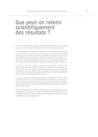 81oQue peut-on retenir scientifiquement des résultats ?
Que peut-on retenir
scientifiquement
des résultats ?
Les chiffres obtenus dans ce rapport constituent des évaluations sur des périodes
longues, puisque l’horizon d’étude se situe en 2025. Elles sont sujettes à erreur.
Il est vraisemblable que les évaluations relatives aux transports soient sous-estimées.
Nous avons retenu une valeur du temps moyenne pour l’ensemble des déplacements
domicile-travail. Or, la valeur du temps varie fortement avec le revenu. Et si on admet
que les télétravailleurs des télécentres possèdent un revenu deux fois supérieur au re-
venu moyen, cela signifie que les gains liés à l’économie de temps seront de 20 à 40%
supérieurs. Ceci suggère que les gains de transport intangibles ont été sous-évalués.
D’autre part, nous avons raisonné à la marge, sans tenir compte du fait que la pré-
sence de télécentres allait modifier l’organisation du travail dans les entreprises. Une
entreprise qui fait l’effort d’organiser son travail différemment, est prête à accueillir des
travailleurs free lance, est prête à accepter le nomadisme,.. et sera vraisemblablement
mieux à même d’encadrer ses employés à distance.
La prise en compte de la mobilité résidentielle et des entreprises est complexe ; elle ne
sera réalisée pleinement que si elle est intégrée dans les modèles et les problématiques
actuelles. Il resterait à échanger avec les parties prenantes, afin d’intégrer la probléma-
tique des télécentres dans les plans de développement de transports et les plans de
développement urbains.
Enfin, les changements de mentalités, de préférences sont essentiels pour évaluer le
développement des télécentres. L’étude des préférences endogènes reste un sujet
compliqué en économie. Il reste à étudier la meilleure manière pour infléchir et modifier
les attitudes vis-à-vis des télécentres.
 