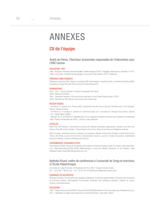 o82 Annexes
ANNEXES
CV de l’équipe
André de Palma, Chercheur économiste responsable de l’intervention pour
l’ENS Cachan
Education : PhD
1981 : Physique: Université Libre de Bruxelles, Chimie Physique II, (Prof. I. Prigogine, Nobel prize in chemistry in 1977).
1988 : Economie: Université de Bourgogne, Economie et de Gestion, (Prof. P. Balestra).
Previous employments
McMaster University (CN), Queen’s University (CN), Northwestern University (USA), Université de Genève (SW),
University of Cergy-Pontoise (FR) and Ecole Polytechnique (FR).
Nominations
2001 - 2011 : Senior member of Institut Universitaire de France.
2002 : Membre of CESifo.
2007 : Associate member of the economics laboratory of the Ecole Polytechnique, CECO.
2008 : Member de SES (Centre d’économie de la Sorbonne).
Recent Books
- de Palma, R. Lindsey  S. Proost (2007), Investment and the Use of Tax and Toll Revenues in the Transport
Sector, Elsevier Science.
- de Palma, A., R. Lindsey, E. Quinet  R. Vickerman (eds.) 2011, Handbook in Transport Economics, Volume
1  2, Edgar Elgard, (880p).
- Bierlaire, M., A. de Palma  P. Waddell (eds.) 2012, Integrated transport and land use modeling for sustainable
cities. Presse Universitaire de l’EPFL, contract under signature.
Articles
More than 220 articles in international Journal with referees (Industrial organizations, decision and Risk and
finance, Discrete choice models ; Transportation economics, Urban Economics and Regional science).
Main Journals : American Economic Review, Econometrica, Review of Economic Studies, Journal of Economic
Theory, the Rand Journal of Economics, Transportation Science, Journal of Public Economics, International
Economic Review, Journal of Banking and Finance.
Experimental economics sites
ExtremRisk © (2004). Study of the behavior with respect to extreme situations (with N. Picard). www.extremrisk.
com. RiskToleranceOnLineTM (2009). Methodology to study the different dimension of risk toleranc. (with
Nathalie Picard). www.RiskToleranceOnLine.com
Nathalie Picard, maître de conférences à l’université de Cergy et chercheur
à l’Ecole Polytechnique
Université de Cergy-Pontoise, 33 Boulevard du Port, 95011 Cergy-Pontoise Cedex
Tel. : +33 6 88 71 69 29; Fax : +33 1 34 25 62 33 (nathalie.picard@polytechnique.edu)
Domaines de recherche
Microéconométrie, Econométrie des variables qualitatives, Economie expérimentale, Economie des transports
et économie urbaine, Démographie économique, Evaluation des politiques publiques, Analyse du risque,
Finance comportementale
Éducation
1997 :Thèse en économie (EHESS, François BOURGUIGNON) Mention Très Honorable avec Félicitations du jury
2011 : Habilitation à diriger des recherches en économie (Paris I, Jean-Marc Tallon)
 