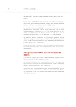 o8 Synthèse de l’étude
Scénario 2025 : quelles externalités pour les collectivités locales et
l’Etat ?
Pour se projeter en 2025, il a été choisi un scénario tendanciel, avec un développe-
ment au fil de l’eau du télétravail et une part limitée de cette demande captée par
les télécentres (l’autre étant captée par le télétravail à domicile).
Les hypothèses retenues pour 2025 (prenant notamment en compte les futures
infrastructures du Grand Paris) sont une part de télétravail de 21% (on estime
qu’elle est aujourd’hui située entre 12 et 17%) et un taux de pénétration des télé-
centres sur les télétravailleurs de 11%. Soit une part des actifs (hors ouvriers et
agriculteurs) en télécentres de 1,5% en France et de 2,3% en Ile-de-France.
Les projections décrivent une situation en 2025 avec 438 télécentres dans les
w20 premières agglomérations françaises, dont 318 en Ile-de-France, qui offriront
au total 67 000 places fréquentées par 171 000 télétravailleurs (le télétravail étant
pratiqué majoritairement à temps partiel).
En plus des externalités « individuelles » identifiées ci-avant, ce scénario de déve-
loppement relativement prudent fait pourtant apparaitre en 2025 des gains socié-
taux significatifs.
Principales externalités pour les collectivités
locales
D’une part, une commune qui comporte un télécentre verra en moyenne sa popu-
lation augmenter de 56 habitants supplémentaires.
La relocalisation des télétravailleurs dans les télécentres attirera de l’emploi dans
les domaines des commerces de proximité et des services à hauteur de 9 emplois
(directs et indirects) par commune ayant un télécentre.
Au total, près de 57 000 euros supplémentaires seront dépensés par an dans les
commerces et services de la commune. Enfin, les recettes fiscales (taxe d’habita-
tion, taxe foncière et CFE) d’une commune ayant un télécentre seront augmentées
de 50 000 euros par an.
 