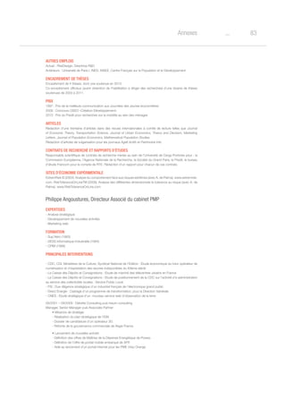 83oAnnexes
Autres emplois
Actuel : RiskDesign, Directrice RD
Antérieurs : Université de Paris I, INED, INSEE, Centre Français sur la Population et le Développement
Encadrement de thèses
Encadrement de 4 thèses, dont une soutenue en 2013.
Co-encadrement officieux (avant obtention de l’habilitation à diriger des recherches) d’une dizaine de thèses
soutenues de 2003 à 2011.
Prix
1997 : Prix de la meilleure communication aux Journées des Jeunes économètres
2009 : Concours OSEO «Création-Développement»
2013 : Prix du Predit pour recherches sur la mobilité au sein des ménages
Articles
Rédaction d’une trentaine d’articles dans des revues internationales à comité de lecture telles que Journal
of Economic Theory, Transportation Science, Journal of Urban Economics, Theory and Decision, Marketing
Letters. Journal of Population Economics, Mathematical Population Studies.
Rédaction d’articles de vulgarisation pour les journaux Agefi Actifs et Patrimoine Info
Contrats de recherché et rapports d’études
Responsable scientifique de contrats de recherche menés au sein de l’Université de Cergy-Pontoise pour : la
Commission Européenne, l’Agence Nationale de la Recherche, la Société du Grand Paris, le Predit, le bureau
d’étude Francom pour le compte de RTE. Rédaction d’un rapport pour chacun de ces contrats.
Sites d’économie expérimentale
ExtremRisk © (2004). Analyse du comportement face aux risques extrêmes (avec A. de Palma). www.extremrisk.
com. RiskToleranceOnLineTM (2009). Analyse des différentes dimensionsde la tolerance au risque (avec A. de
Palma). www.RiskToleranceOnLine.com
Philippe Angoustures, Directeur Associé du cabinet PMP
Expertises
- Analyse stratégique
- Développement de nouvelles activités
- Marketing web
Formation
- Sup’Aéro (1993)
- DESS Informatique Industrielle (1994)
- CPIM (1999)
Principales interventions
- CDC, CGI, Ministères de la Culture, Syndicat National de l’Edition : Etude économique du futur opérateur de
numérisation et d’exploitation des œuvres indisponibles du XXème siècle
- La Caisse des Dépôts et Consignations : Etude de marché des télécentres urbains en France
- La Caisse des Dépôts et Consignations : Etude de positionnement de la CDC sur l’activité d’e-administration
au service des collectivités locales : Service Public Local
- FSI : Due diligence stratégique d’un industriel français de l’électronique grand public
- Direct Energie : Cadrage d’un programme de transformation, pour la Direction Générale
- CNES : Etude stratégique d’un nouveau service web d’observation de la terre
09/2001 – 09/2009 : Deloitte Consulting puis Ineum consulting
Manager, Senior Manager puis Associate Partner
• Missions de stratégie
- Réalisation du plan stratégique de l’IGN
- Dossier de candidature d’un opérateur 3G
- Refonte de la gouvernance commerciale de Aegis France
• Lancement de nouvelles activité
- Définition des offres de Maîtrise de la Dépense Energétique de Poweo
- Définition de l’offre de portail mobile embarqué de SFR
- Aide au lancement d’un portail internet pour les PME chez Orange
 