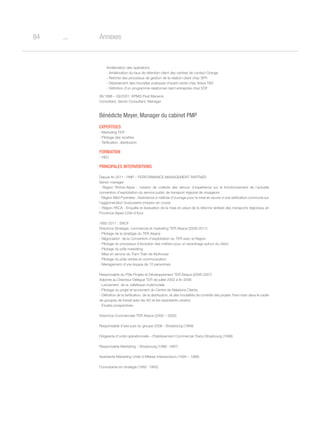 o84 Annexes
Amélioration des opérations
- Amélioration du taux de rétention client des centres de contact Orange
- Refonte des processus de gestion de la relation client chez SFR
- Déploiement des nouvelles pratiques d’avant-vente chez Areva TD
- Définition d’un programme relationnel client entreprise chez EDF
06/1998 – 09/2001: KPMG Peat Marwick
Consultant, Senior Consultant, Manager
Bénédicte Meyer, Manager du cabinet PMP
Expertises
- Marketing TER
- Pilotage des recettes
- Tarification, distribution
Formation
- HEC
Principales interventions
Depuis fin 2011 : PMP – PERFORMANCE MANAGEMENT PARTNER
Senior manager
- Région Rhône-Alpes : mission de collecte des retours d’expérience sur le fonctionnement de l’actuelle
convention d’exploitation du service public de transport régional de voyageurs
- Région Midi-Pyrénées : Assistance à maîtrise d’ouvrage pour la mise en œuvre d’une tarification commune sur
l’agglomération toulousaine (mission en cours)
- Région PACA : Enquête et évaluation de la mise en place de la réforme tarifaire des transports régionaux en
Provence-Alpes-Côte d’Azur
1992-2011 : SNCF
Directrice Stratégie, commercial et marketing TER Alsace (2008-2011)
- Pilotage de la stratégie du TER Alsace
- Négociation de la Convention d’exploitation du TER avec la Région
- Pilotage du processus d’évolution des métiers pour un recentrage autour du client.
- Pilotage du pôle marketing
- Mise en service du Tram-Train de Mulhouse
- Pilotage du pôle ventes et communication
- Management d’une équipe de 12 personnes.
Responsable du Pôle Projets et Développement TER Alsace (2006-2007)
Adjointe au Directeur Délégué TER de juillet 2002 à fin 2006
- Lancement de la billettique multimodale
- Pilotage du projet et lancement du Centre de Relations Clients.
- Définition de la tarification, de la distribution, et des modalités de contrôle des projets Tram-train dans le cadre
de groupes de travail avec les AO et les exploitants urbains.
- Etudes prospectives
Directrice Commerciale TER Alsace (2000 – 2005)
Responsable d’axe puis du groupe 2006 - Strasbourg (1999)
Dirigeante d’unité opérationnelle – Etablissement Commercial Trains Strasbourg (1998)
Responsable Marketing – Strasbourg (1996- 1997)
Assistante Marketing Unité d’Affaires Intersecteurs (1994 – 1996)
Consultante en stratégie (1992- 1993)
 