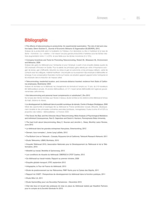 85oAnnexes
Bibliographie
• The effects of telecommuting on productivity: An experimental examination. The role of dull and crea-
tive tasks, Glenn Dutcher E., Journal of Economic Behavior  Organization (ELSEVIER), 2012.
Analyse de la productivité selon la localisation (à l’intérieur d’un laboratoire ou libre à l’extérieur) et le type de
tâche « monotone » ou « créative ». Il en ressort une plus grande productivité à l’extérieur pour les tâches créa-
tives (augmentation entre 11 à 20%) et plus faible pour les tâches monotones (5 à 10%).
• Company Incentives and Tools for Promoting Telecommuting, Robert M., Börjesson M., Environment
and Behavior, 2006
Analyse des gains du télétravail pour l’entreprise et pour l’employé, à partir d’une enquête réalisée auprès de
250 employés d’Ericsson en Suède. Pour le salarié, les principaux gains relevés par ordre d’importance sont :
gain de temps, gain d’efficacité, réduction du stress et gain en autonomie, et les principaux défauts : perte de
contacts avec les collègues, matériel insuffisant. Une enquête sur la propension des employés à télétravailler en
échange d’une compensation financière montre qu’il existe une situation gagnant-gagnant entre l’entreprise et
les employés dans la réduction de l’espace utilisé.
• Telecommuting, residential location, and commute-distance traveled: evidence from State of Califor-
nia employees, Mokhtarian 2004
Analyse de données sur le télétravail, les changements de domicile et l’emploi sur 10 ans, de 218 travailleurs
(62 télétravailleurs actuels, 35 anciens télétravailleurs, et 121 n’ayant jamais télétravaillé) de 6 agences gouver-
nementales californiennes.
• Are telecommuting and personal travel complements or substitutes?, Zhu 2012
Sur la base des mêmes données que l’étude ci-dessus, étude centrée sur les relations entre télétravail et temps
de trajet, distance et vitesse.
• Le développement du télétravail dans la société numérique de demain, Centre d’Analyse Stratégique, 2009
Détail des opportunités et avantages liés au télétravail en France (amélioration sociale, efficacité, développe-
ment durable) et des principales contraintes associées (juridiques, managériales). Evalue à entre 40 et 50% la
proportion des métiers « télétravaillables » à l’horizon 2020.
• The Good, the Bad, and the Unknown About Telecommuting: Meta-Analysis of Psychological Mediators
and individual Consequences, Ravi S. Gajendran and David A. Harrison, Pennsylvania State University
• The hard truth about telecommuting, Mary C. Noonan and Jennifer L. Glass, Monthly Labor Review,
June 2012
• Le télétravail dans les grandes entreprises françaises, Greenworking, 2012
• Demain, tous nomades !, Jones Lang LaSalle, 2012
• The Bottom Line on Telework – Canada, Royaume-Uni et Californie, Telework Research Network, 2011
• Etude Télécentre, LBMG Worklabs, 2010
• Enquête Télétravail 2010, Association Nationale pour le Développement du Télétravail et de la Télé-
formation, 2010
• Mobilité au travail, Mobilitis  Opinionway, 2012
• Les conditions de réussite du télétravail, OBERGO  CFDT Cadres, 2012
• Du télétravail au travail mobile, Rapport au premier ministre, 2006
• Enquête globale transport, STIF, septembre 2012
• Infographie, le Tour de France du télétravail, 2013
• Etude de positionnement sur les Télécentres, PMP-Tactis pour la Caisse des Dépôts, 2011
• Rapport du CGIET : Perspectives de développement du télétravail dans la fonction publique, 2011
• Etude Wite 2.0, 2011
• Etude OpinionWay pour Les Nouvelles Parisiennes – Décembre 2010
• Etat des lieux et recueil des pratiques de mise en place du télétravail réalisé par Headlink Partners
pour le compte de la Société Générale fin 2010.
 