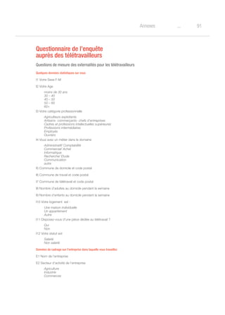 91oAnnexes
Questionnaire de l’enquête
auprès des télétravailleurs
Questions de mesure des externalités pour les télétravailleurs
Quelques données statistiques sur vous
I1 Votre Sexe F-M
I2 Votre Age
moins de 30 ans
30 – 40
40 – 50
50 – 60
60+
I3 Votre catégorie professionnelle
Agriculteurs exploitants
Artisans- commerçants- chefs d’entreprises
Cadres et professions intellectuelles supérieures
Professions intermédiaires
Employés
Ouvriers
I4 Vous avez un métier dans le domaine
Administratif/ Comptabilité
Commercial/ Achat
Informatique
Recherche/ Etude
Communication
autre
I5 Commune de domicile et code postal
I6 Commune de travail et code postal
I7 Commune de télétravail et code postal
I8 Nombre d’adultes au domicile pendant la semaine
I9 Nombre d’enfants au domicile pendant la semaine
I10 Votre logement est :
Une maison individuelle
Un appartement
Autre
I11 Disposez-vous d’une pièce dédiée au télétravail ?
Oui
Non
I12 Votre statut est
Salarié
Non salarié
Données de cadrage sur l’entreprise dans laquelle vous travaillez
E1 Nom de l’entreprise
E2 Secteur d’activité de l’entreprise
Agriculture
Industrie
Commerces
 