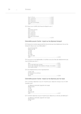 o94 Annexes
Oui, 5-15 mn.............................................= Q12
Oui, 15-30 mn...........................................= Q12
Oui, 30-45 mn...........................................= Q12
Oui, 45-60 mn...........................................= Q12
Oui, plus d’une heure................................= Q12
NSP...........................................................= Q12
Q12 Avez-vous modifié votre heure de départ le soir ?
Non
Oui,moins de 5mn
Oui, 5-15 mn
Oui, 15-30 mn
Oui, 30-45 mn
Oui, 45-60 mn
Oui, plus d’une heure
NSP............................................................= Q13
Externalités pouvoir d’achat : impact sur les dépenses transport
Q13 Quel est le montant approximatif de l’économie que vous réalisez par mois sur les
transports depuis que vous télétravaillez ?
Aucune économie
Moins de 10€
10-25€
25-50€
50-75€
75-100€
Plus de 100€
NSP................................................................................= Q14
Q14 Les jours où vous télétravaillez, en profitez-vous pour faire des déplacements que
vous ne feriez pas sinon ?
Non.................................................................................=Q16
Oui, je vais faire des courses...........................................= Q15
Oui, je vais chercher mes enfants à l’école, à la crèche…= Q15
Oui, autres motifs.............................................................= Q15
Q15 Ces déplacements se font majoritairement
A pied, vélo
En transport en commun
En voiture
Autre................................................................................= Q16
Externalités pouvoir d’achat : impact sur les dépenses pour les repas
Q16. Combien dépensez-vous en moyenne pour déjeuner lorsque vous ne télé-
travaillez pas?
Je déjeune à domicile/ j’apporte mon repas
Moins de 5€
5-10€
10-15€
15-20€
Plus de 20€
NSP..................................................................................= Q17
Q17 Combien dépensez-vous en moyenne pour déjeuner sur votre lieu de télétravail ?
Je déjeune à domicile/ j’apporte mon repas
Moins de 5€
5-10€
 