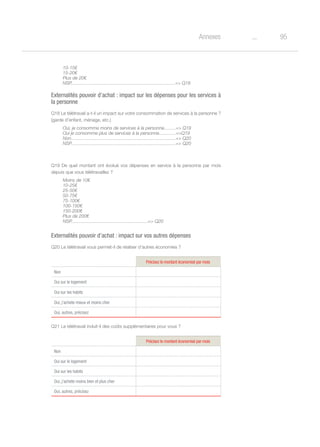 95oAnnexes
10-15€
15-20€
Plus de 20€
NSP.................................................................................= Q18
Externalités pouvoir d’achat : impact sur les dépenses pour les services à
la personne
Q18 Le télétravail a-t-il un impact sur votre consommation de services à la personne ?
(garde d’enfant, ménage, etc.)
Oui, je consomme moins de services à la personne.........= Q19
Oui je consomme plus de services à la personne.............=Q19
Non..................................................................................= Q20
NSP.................................................................................= Q20
Q19 De quel montant ont évolué vos dépenses en service à la personne par mois
depuis que vous télétravaillez ?
Moins de 10€
10-25€
25-50€
50-75€
75-100€
100-150€
150-200€
Plus de 200€
NSP...........................................................= Q20
Externalités pouvoir d’achat : impact sur vos autres dépenses
Q20 Le télétravail vous permet-il de réaliser d’autres économies ?
Précisez le montant économisé par mois
Non
Oui sur le logement
Oui sur les habits
Oui, j'achete mieux et moins cher
Oui, autres, précisez
Q21 Le télétravail induit-il des coûts supplémentaires pour vous ?
Précisez le montant économisé par mois
Non
Oui sur le logement
Oui sur les habits
Oui, j'achete moins bien et plus cher
Oui, autres, précisez
 