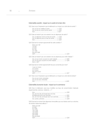 o96 Annexes
Externalités société : impact sur la santé et le bien-être
Q22 Avez-vous l’impression que le télétravail a un impact sur votre état de santé ?
Oui, je suis en meilleure santé.....................= Q23
Oui, je suis en moins bonne santé..............= Q23
Non............................................................=Q27
Q23 Cela se traduit-il par une variation de vos dépenses de santé ?
Oui, je dépense moins en frais de santé......= Q23
Oui, je dépense plus en frais de santé.........= Q23
Non............................................................= Q24
Q24 Quel est le montant approximatif de cette variation ?
Moins de 10€
10-25€
25-50€
50-75€
75-100€
Plus de 100€
NSP.................................................................................= Q25
Q25 Cela se traduit-il par une variation de vos absences pour arrêt maladie ?
Oui, je suis moins souvent en arrêt maladie.....................= Q26
Oui, je suis plus souvent en arrêt maladie........................= Q26
Non= Q27
Q26 Quel est le nombre approximatif de jours concernés par mois?
1 jour ou moins
2 à 3 jours
4 à 5 jours
Plus de 5 jours
NSP.................................................................................= Q27
Q27 Avez-vous l’impression que le télétravail a un impact sur votre état de stress?
Oui, je suis moins stressé(e)
Oui, je suis plus stressé(e)
Non.................................................................................=Q28
Externalités économie locale : impact sur le commerce
Q28 Avec le télétravail, avez-vous modifiés vos lieux de consommation habituels
(supermarchés, services, médecins…) ?
Non.................................................................................= Q30
Oui, de mon lieu de travail vers mon lieu
de télétravail autre que domicile......................................= Q29
Oui, de mon lieu de travail vers mon domicile..................= Q29
Oui, autres, précisez........................................................= Q29
Q29 Quel est le montant des dépenses mensuelles que vous faisiez avant sur votre lieu
de travail et désormais ailleurs ?
Moins de 25€
25-50€
50-100€
100-150€
150-200€
200-300€
300-400€
Plus de 400€
NSP.................................................................................= Q30
 