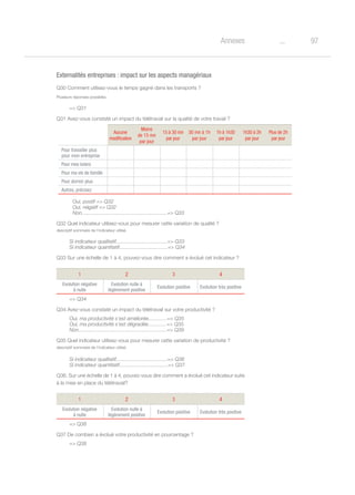 97oAnnexes
Externalités entreprises : impact sur les aspects managériaux
Q30 Comment utilisez-vous le temps gagné dans les transports ?
Plusieurs réponses possibles
= Q31
Q31 Avez-vous constaté un impact du télétravail sur la qualité de votre travail ?
	 Oui, postif = Q32
	 Oui, négatif = Q32
	 Non............................................................= Q33
Q32 Quel indicateur utilisez-vous pour mesurer cette variation de qualité ?
descriptif sommaire de l’indicateur utilisé.
Si indicateur qualitatif....................................= Q33
Si indicateur quantitatif..................................= Q34
Q33 Sur une échelle de 1 à 4, pouvez-vous dire comment a évolué cet indicateur ?
1 2 3 4
Evolution négative
à nulle
Evolution nulle à
légèrement positive
Evolution positive Evolution très positive
= Q34
Q34 Avez-vous constaté un impact du télétravail sur votre productivité ?
Oui, ma productivité s’est améliorée.............= Q35
Oui, ma productivité s’est dégradée.............= Q35
Non..............................................................= Q39
Q35 Quel indicateur utilisez-vous pour mesurer cette variation de productivité ?
descriptif sommaire de l’indicateur utilisé.
Si indicateur qualitatif....................................= Q36
Si indicateur quantitatif..................................= Q37
Q36. Sur une échelle de 1 à 4, pouvez-vous dire comment a évolué cet indicateur suite
à la mise en place du télétravail?
1 2 3 4
Evolution négative
à nulle
Evolution nulle à
légèrement positive
Evolution positive Evolution très positive
= Q38
Q37 De combien a évolué votre productivité en pourcentage ?
= Q38
Aucune
modification
Moins
de 15 mn
par jour
15 à 30 mn
par jour
30 mn à 1h
par jour
1h à 1h30
par jour
1h30 à 2h
par jour
Plus de 2h
par jour
Pour travailler plus
pour mon entreprise
Pour mes loisirs
Pour ma vie de famille
Pour dormir plus
Autres, précisez
 