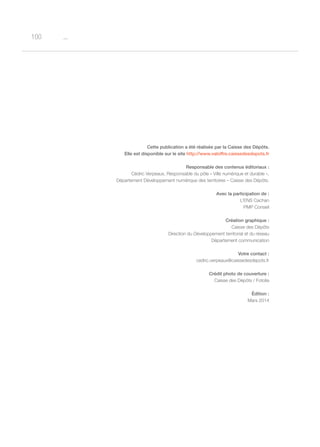 o100
Cette publication a été réalisée par la Caisse des Dépôts.
Elle est disponible sur le site http://www.valoffre.caissedesdepots.fr
Responsable des contenus éditoriaux :
Cédric Verpeaux, Responsable du pôle « Ville numérique et durable »,
Département Développement numérique des territoires – Caisse des Dépôts.
Avec la participation de :
L’ENS Cachan
PMP Conseil
Création graphique :
Caisse des Dépôts
Direction du Développement territorial et du réseau
Département communication
Votre contact :
cedric.verpeaux@caissedesdepots.fr
Crédit photo de couverture :
Caisse des Dépôts / Fotolia
édition :
Mars 2014
 