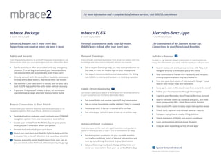 mbrace2

For more information and a complete list of mbrace services, visit MBUSA.com/mbrace

mbrace Package

mbrace PLUS

Mercedes-Benz Apps

Advanced features you’ll enjoy every day. 
Support you can count on when you need it most.

Personal assistance to make your life easier. 
Helpful ways to look after your loved ones.

The convenience of the Internet in your car. 
Connections to your friends and favorites.  

Safety and Security

Personal Concierge

In-Vehicle Internet

From Roadside Assistance to antitheft measures to emergency aid,
mbrace looks after you, your passengers and your Mercedes -Benz.

Enjoy virtually unlimited assistance from an actual person with the
knowledge and resources to help with almost any request.

Access in-car Internet-based connections to the interests you
enjoy, the information you need, and the world you call your own.

6-month trial included

	

C
 all for assistance after an accident or in any emergency
situation. If an air bag is activated, your Mercedes-Benz
can place an SOS call automatically, even if you can’t

	

D
 irectly connect with Mercedes-Benz Roadside Assistance 	
for help with a dead battery, flat tire or other car trouble

	

G
 et notified if your car’s alarm is set off, and let your car’s
built-in GPS help authorities with stolen vehicle recovery

	

I
 f you ever find yourself unable to drive, let an mbrace
specialist help arrange alternate transportation home

3- month trial included

	

L
 et an expert Concierge help you stay more productive on
the road, or from the Mobile App on your smartphone

	

S
 earch restaurant and business reviews with Yelp, and
navigate directly to them with just a few clicks

	

G
 et expert recommendations and reservations for dining
out, tickets to events, and answers to most any question

	

S
 tay connected to friends with Facebook, and navigate
directly to places where they’ve checked in

	

F
 ind and view local points of interest with Google™ Local
Search with Street View and Panoramio

Family Driver Monitoring

	

K
 eep up -to - date on the latest news from around the world

Let mbrace add to your peace of mind when the secondary drivers
in your household use the family Mercedes-Benz.

	

F
 ollow your favorite stocks through Morningstar

	

Log in to your Mercedes-Benz Financial Services account

	

S
 earch for hotel rooms by distance and price, and book
them, powered by HRS — Hotel Reservation Service1

	

View local traffic cams in many major metropolitan areas1

	

Check local, regional and national weather reports1

	

Compare fuel prices at nearby filling stations1

	

Check the status of flights and airport conditions1

	

Look up showtimes at local movie theaters1

	

E
 njoy an ever- expanding variety of new apps1

	

Set speed limits and receive reports if they’re exceeded

Remote Connections to Your Vehicle

	

S
 et up virtual boundaries and be alerted if they’re crossed

Interact with your vehicle’s features, and send addresses to its
navigation system, from your iPhone, Android or computer.

	

R
 eceive an alert if the car is started after curfew

	

S
 ee where your vehicle’s been driven on an online map

	

S
 end destinations and even exact routes to your COMAND
navigation system from your computer or smartphone

	

L
 ocate your vehicle from the Mobile App on your phone
when you can’t remember where you parked

	

R
 emote-lock and unlock your car’s doors
	  ound your car’s horn and flash its lights to help spot it in
S
a crowded lot, or to call attention to a hazardous situation
	  eceive a monthly email health report from your car, so
R
you can check under the hood without opening the garage

3-month trial included

Advanced Travel Assistance
Keep your eyes on the road with agent-assisted route guidance
based on where you are, or plan a trip to somewhere far away.
	

R
 eceive spoken assistance in your car with weather 	
and traffic conditions, point of interest information, and
turn-by-turn driving directions to your destination

	

L
 et your Concierge book and change airline, hotel and
rental car reservations from your car or the Mobile App

  Special feature of mbrace2
Please see endnotes on back cover.

 