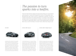 The passion to turn
sparks into a bonfire.
If the CLS ‑Class had done nothing more than fuse the intimacy of a coupe with four
welcoming doors, it would still have ignited the embers of driving passion. But a
Mercedes -Benz never comes to life from a single spark of inspiration. The CLS can
transform pressurized air into poised performance. It can enlist an army of LEDs to
elucidate curves in the road, captivate its onlookers, and soothe its own inhabitants.
It can watch for stalled traffic ahead, or sense a driver growing drowsy at the wheel.
Most of all, it can fan the flames in its driver’s heart, without ever losing its cool.

CLS 550

CLS 63 AMG 4matic 1

CLS 63 AMG S ‑Model 4matic 1

An advanced 402‑hp biturbo V‑8 and paddleshifted 7‑speed automatic join forces for a
5.1‑second 0–60 run.2 Innovations like Direct
Injection and a new ECO Start/Stop system
team up to elevate both performance and
fuel-efficiency.3 The semi-active, self-leveling
AIRMATIC® air suspension and 18" wheels4
maintain pace with grace. Optional 4matic®
all‑wheel drive5 helps the CLS 550 tame slick
roads and dry corners, yet it can sprint to 60
in 5.2 seconds with admirable fuel-efficiency.

A handcrafted biturbo V‑8 — now with 550 hp — 
hurls its 531 lb‑ ft of torque through a new AMGdeveloped 4matic system, which promptly aims
67% of it toward the rear wheels. A multi-clutch
AMG SPEEDSHIFT® MCT 7‑ speed transmission
offers four selectable modes, while the AMG
Adaptive Sport Suspension provides two. Flow formed or optional forged 19" AMG® wheels
help save weight. ECO Start/Stop helps save
fuel when you’re at a standstill. Hit the gas, and
you’ll save time, rushing to 60 in 3.7 seconds.

All hail the new king of four-door coupes. From
within its handcrafted biturbo V-8 emerges the
most potent output ever for a CLS: 577 hp and
590 lb‑ft of pavement- rippling peak torque.
Its AMG performance 4matic system catapults
the S‑Model to 60 mph in a scant 3.6 seconds,
continuing on to a 186‑ mph top track speed.6
On the way up — and more importantly, back — 
its red brake calipers and AMG Adaptive Sport
Suspension provide visual and visceral delights
through the darkened spokes of its 19" wheels.

 