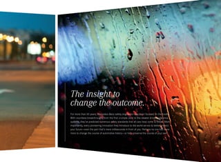 The insight to
change the outcome.
For more than 60 years, Mercedes-Benz safety engineers have been focused on the future.
With countless breakthroughs from the first crumple zone to the newest driver assistance
systems, they’ve predicted numerous safety standards that all cars have come to follow. More
importantly, every pioneering innovation they introduce to the world serves to better protect
your future — even the part that’s mere milliseconds in front of you. Perhaps no one has done
more to change the course of automotive history — or help preserve the course of your own.
 