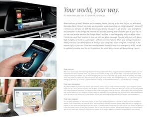 Where will you go next? Whether you’re meeting friends, picking up the kids, or just out and about,
Mercedes-Benz mbrace®
can make any trip easier, more productive and more enjoyable.12
mbrace2™
connects you and your car with the devices you already rely upon to get around — your smartphone
and computer. It also brings the Internet and an ever-growing array of useful apps to your car, so
you can use familiar services like Google Maps™
and Yelp to start navigating with just a few clicks.
Friends can send their location to your car with just a text message. You can lock your car’s doors,
flash its lights, or find it in a parking lot — all from your smartphone. When your teenager takes the
wheel, mbrace2 can deliver peace of mind via your computer. It can bring the assistance of live
experts right to your car — from last-minute theater tickets to help in an emergency. And it can all
be updated remotely, over the air. So wherever the world goes, mbrace will keep making it yours.
From your car.
With Cloud-based apps, mbrace2 brings the Internet into your Mercedes-Benz. Using the standard COMAND®
system, you can
find friends from their Facebook check-ins, search for restaurants on Yelp, or use Google Maps, Local Search and Street View.
Instead of entering an address, you can start navigating with just a few clicks. New apps let you check the weather, view traffic
cams, find and book a hotel room, and even keep an eye on the stock market. And three buttons in your car can connect you to
emergency services, our 24‑hour Customer Assistance Center, our Roadside Assistance,21
or our mbrace PLUS Concierge.
From your smartphone.
The mbrace Mobile Application for iPhone®
and Android™
phones lets you send addresses directly to your navigation system,
locate your car, lock or unlock its doors, flash its lights, or monitor it when you valet-park. With just a touch, you can find a dealer,
and contact Roadside Assistance, Concierge services or Mercedes‑Benz Financial Services. Drive2Friend™
lets someone upload
their location directly to your navigation system, simply by responding to a text message that you send them. New enhancements
to the app also let you monitor the Curfew Minder, activate and deactivate mbrace features, and receive push notifications.22
From your computer.
You can send addresses — or even exact routes — to your car’s navigation system in a number of ways: From the Send2Benz™
website. From Google Maps, via Search  Send™
and Route2Benz. And with a browser toolbar widget that lets you highlight any
address on your screen and send it with just two clicks. For added peace of mind when your kids use the car, mbrace can alert you
if they drive faster, farther or later than you prefer. Your car can even send a monthly Vehicle Health Report on its service needs,
right to your email inbox. And you’ll find a world of support at the mbrace website, accessible through MBUSA.com/mbrace.
Your world, your way.
It’s more than your car. It’s your life, on the go.
 