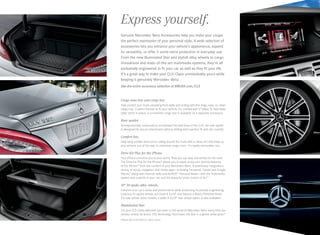Express yourself.
Cargo area tray and cargo box.
Help protect your trunk carpeting from spills and soiling with this large, easy-to-clean
cargo tray. Custom-formed to fit your vehicle, it’s molded with 2sides. To help keep
taller items in place, a convenient cargo box is available as a separate accessory.
Rear spoiler.
Aerodynamically contoured to accentuate the bold lines of the CLS, the rear spoiler
is designed for secure attachment without drilling and a perfect fit with the trunklid.
Comfort box.
Help keep smaller items from rolling around the trunk with a clever bin that folds up
and retracts out of the way to maximize cargo room. It’s easily removable, too.
Drive Kit Plus for the iPhone.
Your iPhone connects you to your world. Now you can stay connected on the road.
The Drive Kit Plus for the iPhone®
allows you to easily enjoy your favorite features
of the iPhone25
from the comfort of your Mercedes-Benz. It seamlessly integrates a
variety of social, navigation and media apps — including Facebook, Twitter and Google
Places,™
along with Internet radio and AUPEO!™
Personal Radio — with the multimedia
system and controls in your car, and the powerful voice control of Siri.™
19 10‑spoke alloy wheels.
Enhance your car’s poise and performance while preserving its precise engineering.
Lustrous10‑spoke wheels are sized 8.5x19 and feature a Black/Polished finish.
For rear-wheel-drive models, a wider 9.5x19 rear-wheel option is also available.4
Illuminated Star.
Let your CLS‑Class welcome you back to the world of Mercedes-Benz every time you
remote-unlock its doors. LED technology illuminates the Star in a gentle white glow.26
Please see endnotes on back cover.
Genuine Mercedes-Benz Accessories help you make your coupe
the perfect expression of your personal style. A wide selection of
accessories lets you enhance your vehicle’s appearance, expand
its versatility, or offer it some extra protection in everyday use.
From the new Illuminated Star and stylish alloy wheels to cargo
innovations and state-of-the-art multimedia systems, they’re all
exclusively engineered to fit your car as well as they fit your life.
It’s a great way to make your CLS‑Class unmistakably yours while
keeping it genuinely Mercedes-Benz.
See the entire accessory selection at MBUSA.com/CLS
 