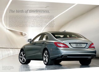 The birth of timelessness.
In astronomy or celebrity, the birth of a star rarely occurs without a significant degree of fanfare. Both a supernova
and a supermodel have a way of not merely arriving on the scene, but owning it — and drawing every eye their way.
Years later, will the moment of their entrance be remembered as the start of something big? Only if the display of
star power is backed by a demonstration of staying power. With its piercing headlamps, muscular shoulders and
tautly arched roofline, the CLS‑Class is an instant and scintillating standout, even amid the galaxy of cars that share
the famed emblem in its broad grille. But while countless cars have rushed to emulate its sweeping profile, few can
duplicate the depth of its engineering, or catch up with its innovative technology in just a few years. Trendsetting style
may capture your attention for a moment. What’s below the surface makes the beauty of a Mercedes-Benz not just
endearing but enduring. Timelessness is a quality that’s affirmed by looking back. But it’s born by seeing far ahead.
CLS 550 shown with Palladium
Silver metallic paint, and optional
19" 5‑spoke wheels, PARKTRONIC,
and Premium 1 Package.
 