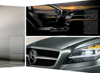 Exquisite details meld jewel-
like appearance with functional
appeal. The world’s first available
active full-LED headlamps reward
the driver’s eyes with illumination
that’s more like natural daylight.
Their beams cleverly adapt to the
road ahead — whether straight or
winding — when darkness falls.
And their distinctive design is
eye-catching at any hour. LEDs
also enhance both the style and
safety of the sweeping taillamps.
Sleek, frameless door glass and
a profile highly evolved in the
wind tunnel put airflow to work
to minimize noise, drag, and even
soiling of the side windows on
a rainy highway. The sloping tail
conceals a remarkably cavernous
and richly carpeted luggage area.
While the ongoing advancement of
performance and safety have long
been Mercedes-Benz hallmarks,
innovative technology has also
promoted passenger enjoyment for
decades. And yet it always coexists
with a respect for the traditions
that define luxury leadership.
Ambient lighting was first pioneered
by Mercedes-Benz to reduce stress
and fatigue during nighttime driving.
A network of LEDs and fiber optics
casts a soothing glow from beneath
the handcrafted wood spanning
the CLS dashboard. The driver can
select any of three hues — cool Polar,
warm Solar, and soft Neutral. It’s
accompanied by gentle illumination
of the footwells and door handles.
 