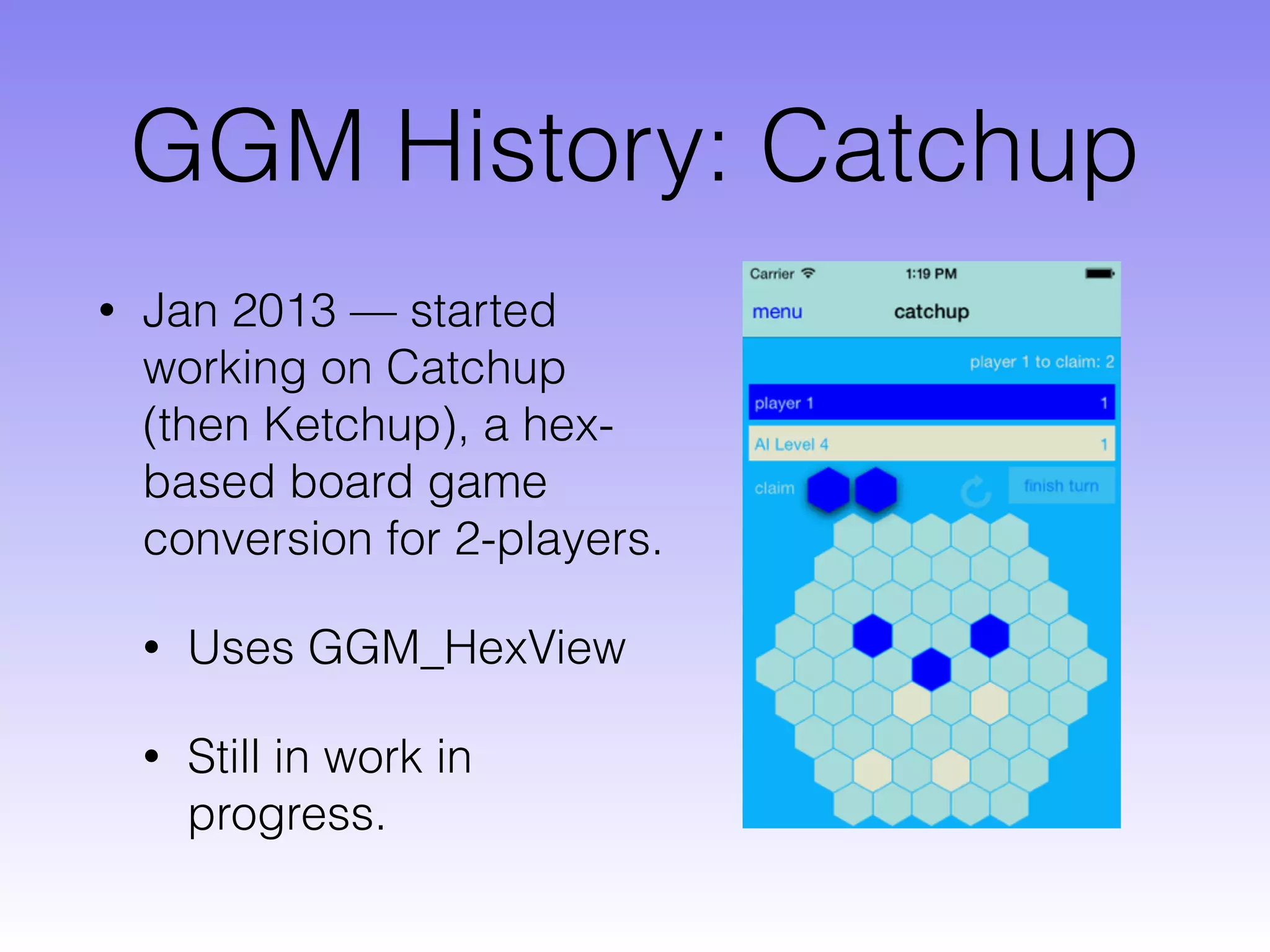 GGM History: Catchup
• Jan 2013 — started
working on Catchup
(then Ketchup), a hex-
based board game
conversion for 2-players.
• Uses GGM_HexView
• Still in work in
progress.
 