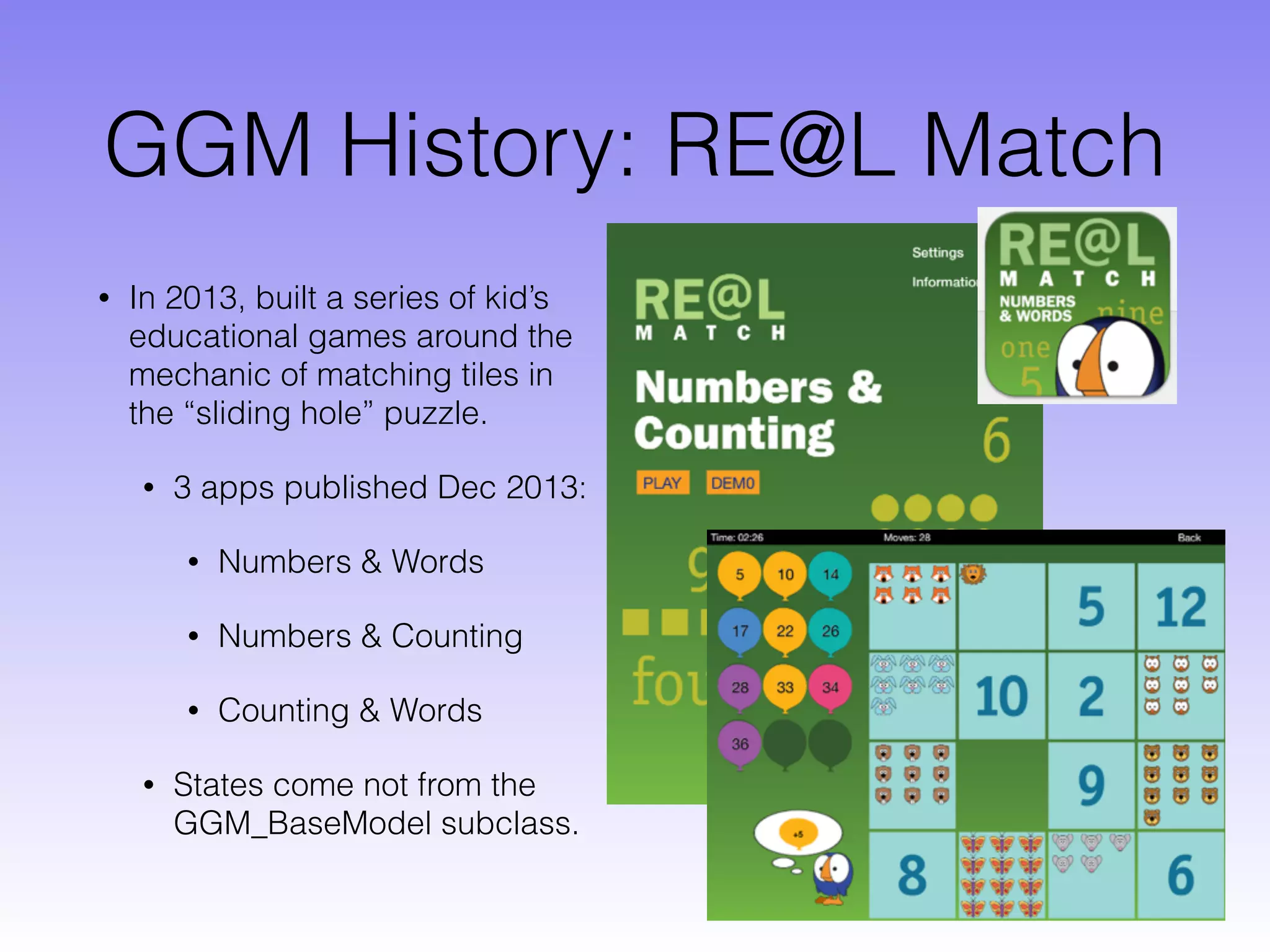 GGM History: RE@L Match
• In 2013, built a series of kid’s
educational games around the
mechanic of matching tiles in
the “sliding hole” puzzle.
• 3 apps published Dec 2013:
• Numbers & Words
• Numbers & Counting
• Counting & Words
• States come not from the
GGM_BaseModel subclass.
 