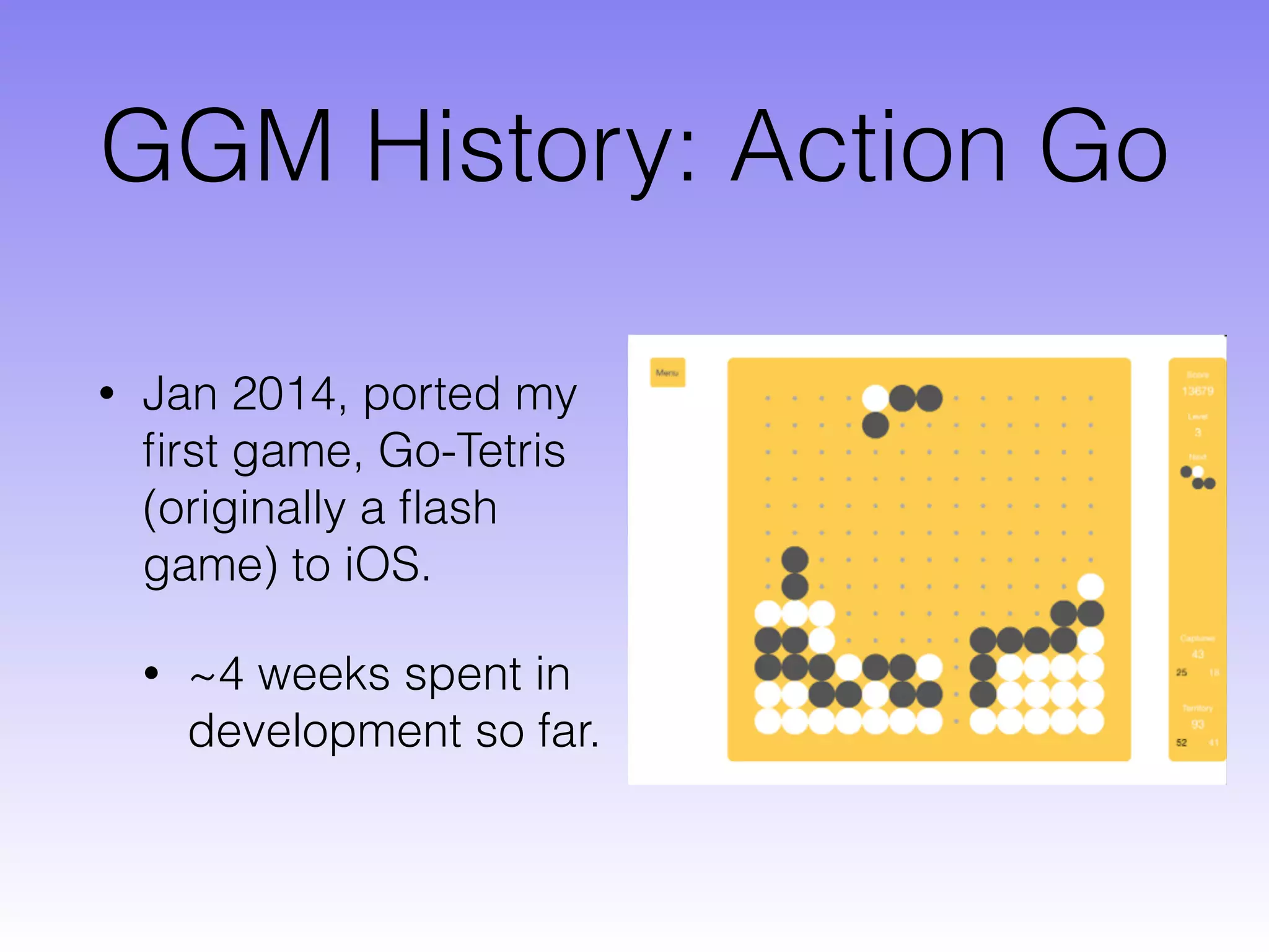 GGM History: Action Go
• Jan 2014, ported my
ﬁrst game, Go-Tetris
(originally a ﬂash
game) to iOS.
• ~4 weeks spent in
development so far.
 
