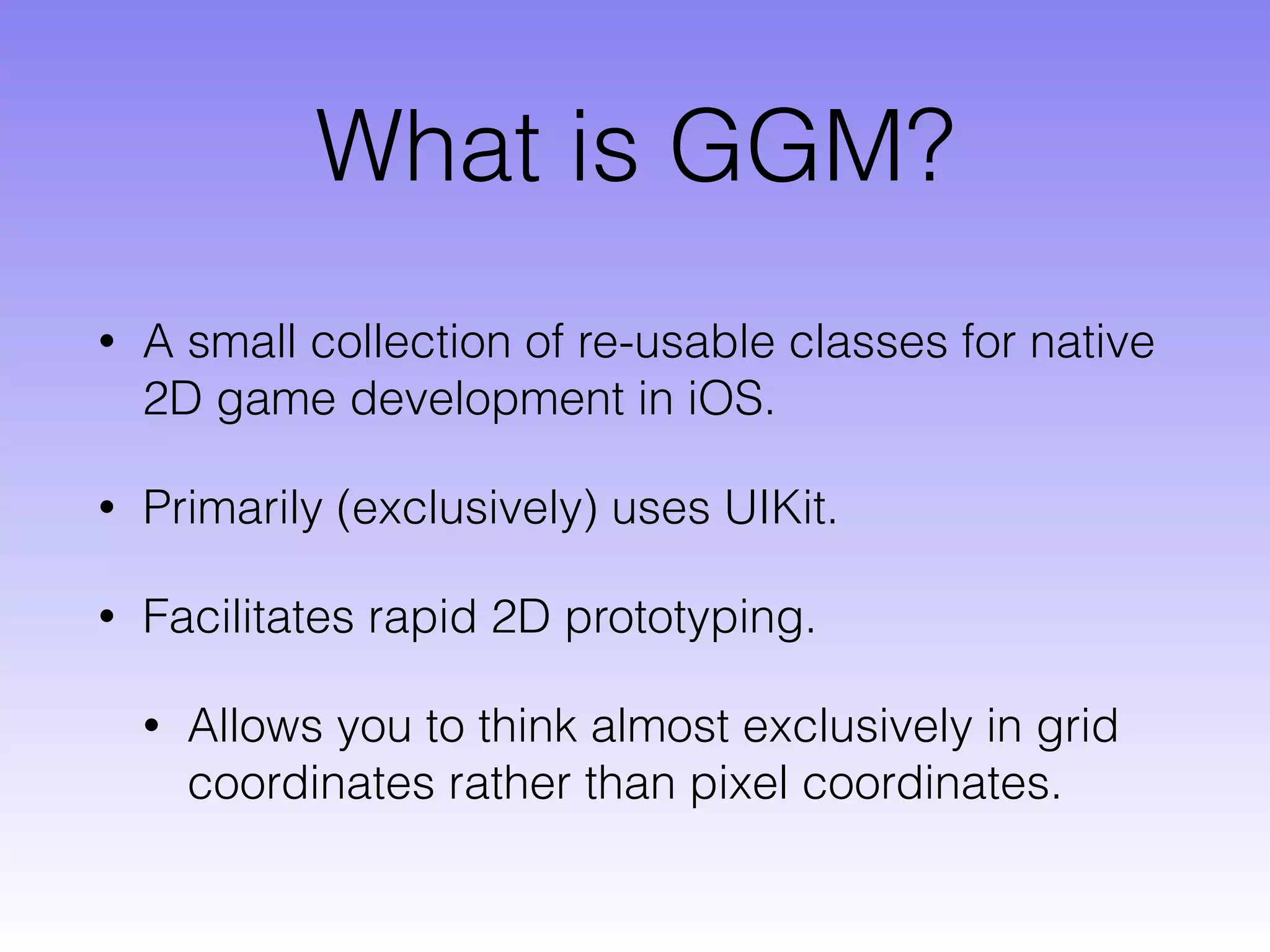 What is GGM?
• A small collection of re-usable classes for native
2D game development in iOS.
• Primarily (exclusively) uses UIKit.
• Facilitates rapid 2D prototyping.
• Allows you to think almost exclusively in grid
coordinates rather than pixel coordinates.
 